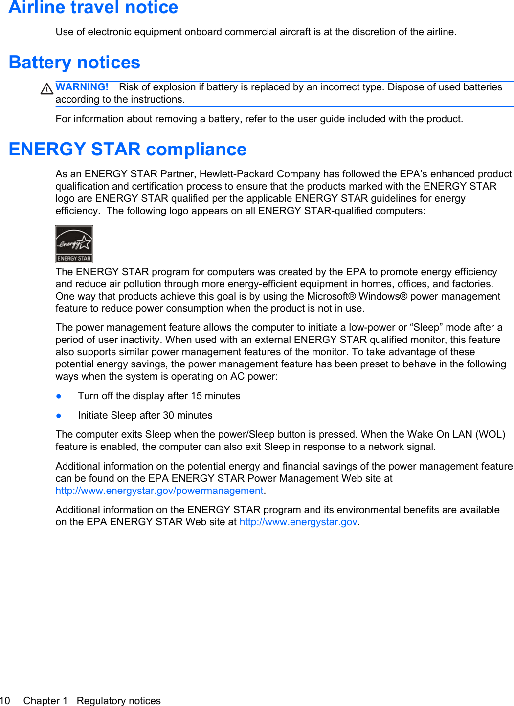 Airline travel noticeUse of electronic equipment onboard commercial aircraft is at the discretion of the airline.Battery noticesWARNING! Risk of explosion if battery is replaced by an incorrect type. Dispose of used batteriesaccording to the instructions.For information about removing a battery, refer to the user guide included with the product.ENERGY STAR complianceAs an ENERGY STAR Partner, Hewlett-Packard Company has followed the EPA’s enhanced productqualification and certification process to ensure that the products marked with the ENERGY STARlogo are ENERGY STAR qualified per the applicable ENERGY STAR guidelines for energyefficiency.  The following logo appears on all ENERGY STAR-qualified computers:The ENERGY STAR program for computers was created by the EPA to promote energy efficiencyand reduce air pollution through more energy-efficient equipment in homes, offices, and factories.One way that products achieve this goal is by using the Microsoft® Windows® power managementfeature to reduce power consumption when the product is not in use.The power management feature allows the computer to initiate a low-power or “Sleep” mode after aperiod of user inactivity. When used with an external ENERGY STAR qualified monitor, this featurealso supports similar power management features of the monitor. To take advantage of thesepotential energy savings, the power management feature has been preset to behave in the followingways when the system is operating on AC power:●Turn off the display after 15 minutes●Initiate Sleep after 30 minutesThe computer exits Sleep when the power/Sleep button is pressed. When the Wake On LAN (WOL)feature is enabled, the computer can also exit Sleep in response to a network signal.Additional information on the potential energy and financial savings of the power management featurecan be found on the EPA ENERGY STAR Power Management Web site athttp://www.energystar.gov/powermanagement.Additional information on the ENERGY STAR program and its environmental benefits are availableon the EPA ENERGY STAR Web site at http://www.energystar.gov.10 Chapter 1   Regulatory notices