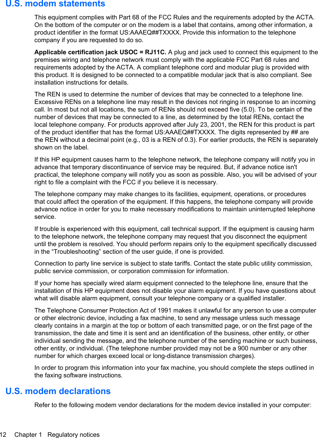 U.S. modem statementsThis equipment complies with Part 68 of the FCC Rules and the requirements adopted by the ACTA.On the bottom of the computer or on the modem is a label that contains, among other information, aproduct identifier in the format US:AAAEQ##TXXXX. Provide this information to the telephonecompany if you are requested to do so.Applicable certification jack USOC = RJ11C. A plug and jack used to connect this equipment to thepremises wiring and telephone network must comply with the applicable FCC Part 68 rules andrequirements adopted by the ACTA. A compliant telephone cord and modular plug is provided withthis product. It is designed to be connected to a compatible modular jack that is also compliant. Seeinstallation instructions for details.The REN is used to determine the number of devices that may be connected to a telephone line.Excessive RENs on a telephone line may result in the devices not ringing in response to an incomingcall. In most but not all locations, the sum of RENs should not exceed five (5.0). To be certain of thenumber of devices that may be connected to a line, as determined by the total RENs, contact thelocal telephone company. For products approved after July 23, 2001, the REN for this product is partof the product identifier that has the format US:AAAEQ##TXXXX. The digits represented by ## arethe REN without a decimal point (e.g., 03 is a REN of 0.3). For earlier products, the REN is separatelyshown on the label.If this HP equipment causes harm to the telephone network, the telephone company will notify you inadvance that temporary discontinuance of service may be required. But, if advance notice isn&apos;tpractical, the telephone company will notify you as soon as possible. Also, you will be advised of yourright to file a complaint with the FCC if you believe it is necessary.The telephone company may make changes to its facilities, equipment, operations, or proceduresthat could affect the operation of the equipment. If this happens, the telephone company will provideadvance notice in order for you to make necessary modifications to maintain uninterrupted telephoneservice.If trouble is experienced with this equipment, call technical support. If the equipment is causing harmto the telephone network, the telephone company may request that you disconnect the equipmentuntil the problem is resolved. You should perform repairs only to the equipment specifically discussedin the “Troubleshooting” section of the user guide, if one is provided.Connection to party line service is subject to state tariffs. Contact the state public utility commission,public service commission, or corporation commission for information.If your home has specially wired alarm equipment connected to the telephone line, ensure that theinstallation of this HP equipment does not disable your alarm equipment. If you have questions aboutwhat will disable alarm equipment, consult your telephone company or a qualified installer.The Telephone Consumer Protection Act of 1991 makes it unlawful for any person to use a computeror other electronic device, including a fax machine, to send any message unless such messageclearly contains in a margin at the top or bottom of each transmitted page, or on the first page of thetransmission, the date and time it is sent and an identification of the business, other entity, or otherindividual sending the message, and the telephone number of the sending machine or such business,other entity, or individual. (The telephone number provided may not be a 900 number or any othernumber for which charges exceed local or long-distance transmission charges).In order to program this information into your fax machine, you should complete the steps outlined inthe faxing software instructions.U.S. modem declarationsRefer to the following modem vendor declarations for the modem device installed in your computer:12 Chapter 1   Regulatory notices