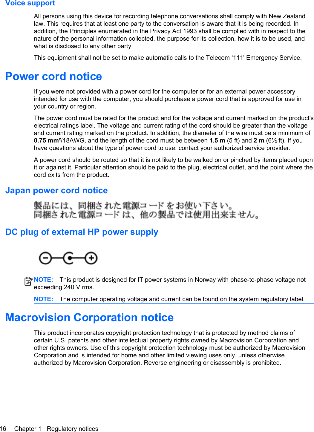 Voice supportAll persons using this device for recording telephone conversations shall comply with New Zealandlaw. This requires that at least one party to the conversation is aware that it is being recorded. Inaddition, the Principles enumerated in the Privacy Act 1993 shall be complied with in respect to thenature of the personal information collected, the purpose for its collection, how it is to be used, andwhat is disclosed to any other party.This equipment shall not be set to make automatic calls to the Telecom ‘111&apos; Emergency Service.Power cord noticeIf you were not provided with a power cord for the computer or for an external power accessoryintended for use with the computer, you should purchase a power cord that is approved for use inyour country or region.The power cord must be rated for the product and for the voltage and current marked on the product&apos;selectrical ratings label. The voltage and current rating of the cord should be greater than the voltageand current rating marked on the product. In addition, the diameter of the wire must be a minimum of0.75 mm²/18AWG, and the length of the cord must be between 1.5 m (5 ft) and 2 m (6½ ft). If youhave questions about the type of power cord to use, contact your authorized service provider.A power cord should be routed so that it is not likely to be walked on or pinched by items placed uponit or against it. Particular attention should be paid to the plug, electrical outlet, and the point where thecord exits from the product.Japan power cord noticeDC plug of external HP power supplyNOTE: This product is designed for IT power systems in Norway with phase-to-phase voltage notexceeding 240 V rms.NOTE: The computer operating voltage and current can be found on the system regulatory label.Macrovision Corporation noticeThis product incorporates copyright protection technology that is protected by method claims ofcertain U.S. patents and other intellectual property rights owned by Macrovision Corporation andother rights owners. Use of this copyright protection technology must be authorized by MacrovisionCorporation and is intended for home and other limited viewing uses only, unless otherwiseauthorized by Macrovision Corporation. Reverse engineering or disassembly is prohibited.16 Chapter 1   Regulatory notices
