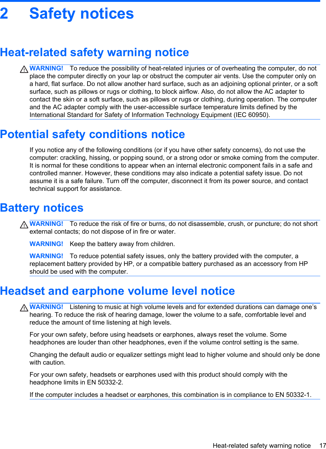 2 Safety noticesHeat-related safety warning noticeWARNING! To reduce the possibility of heat-related injuries or of overheating the computer, do notplace the computer directly on your lap or obstruct the computer air vents. Use the computer only ona hard, flat surface. Do not allow another hard surface, such as an adjoining optional printer, or a softsurface, such as pillows or rugs or clothing, to block airflow. Also, do not allow the AC adapter tocontact the skin or a soft surface, such as pillows or rugs or clothing, during operation. The computerand the AC adapter comply with the user-accessible surface temperature limits defined by theInternational Standard for Safety of Information Technology Equipment (IEC 60950).Potential safety conditions noticeIf you notice any of the following conditions (or if you have other safety concerns), do not use thecomputer: crackling, hissing, or popping sound, or a strong odor or smoke coming from the computer.It is normal for these conditions to appear when an internal electronic component fails in a safe andcontrolled manner. However, these conditions may also indicate a potential safety issue. Do notassume it is a safe failure. Turn off the computer, disconnect it from its power source, and contacttechnical support for assistance.Battery noticesWARNING! To reduce the risk of fire or burns, do not disassemble, crush, or puncture; do not shortexternal contacts; do not dispose of in fire or water.WARNING! Keep the battery away from children.WARNING! To reduce potential safety issues, only the battery provided with the computer, areplacement battery provided by HP, or a compatible battery purchased as an accessory from HPshould be used with the computer.Headset and earphone volume level noticeWARNING! Listening to music at high volume levels and for extended durations can damage one’shearing. To reduce the risk of hearing damage, lower the volume to a safe, comfortable level andreduce the amount of time listening at high levels.For your own safety, before using headsets or earphones, always reset the volume. Someheadphones are louder than other headphones, even if the volume control setting is the same.Changing the default audio or equalizer settings might lead to higher volume and should only be donewith caution.For your own safety, headsets or earphones used with this product should comply with theheadphone limits in EN 50332-2.If the computer includes a headset or earphones, this combination is in compliance to EN 50332-1.Heat-related safety warning notice 17