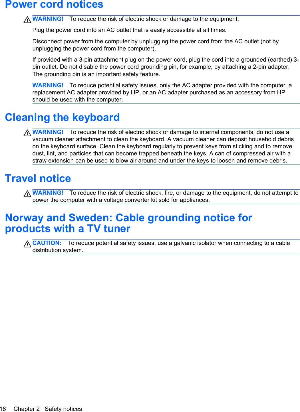 Power cord noticesWARNING! To reduce the risk of electric shock or damage to the equipment:Plug the power cord into an AC outlet that is easily accessible at all times.Disconnect power from the computer by unplugging the power cord from the AC outlet (not byunplugging the power cord from the computer).If provided with a 3-pin attachment plug on the power cord, plug the cord into a grounded (earthed) 3-pin outlet. Do not disable the power cord grounding pin, for example, by attaching a 2-pin adapter.The grounding pin is an important safety feature.WARNING! To reduce potential safety issues, only the AC adapter provided with the computer, areplacement AC adapter provided by HP, or an AC adapter purchased as an accessory from HPshould be used with the computer.Cleaning the keyboardWARNING! To reduce the risk of electric shock or damage to internal components, do not use avacuum cleaner attachment to clean the keyboard. A vacuum cleaner can deposit household debrison the keyboard surface. Clean the keyboard regularly to prevent keys from sticking and to removedust, lint, and particles that can become trapped beneath the keys. A can of compressed air with astraw extension can be used to blow air around and under the keys to loosen and remove debris.Travel noticeWARNING! To reduce the risk of electric shock, fire, or damage to the equipment, do not attempt topower the computer with a voltage converter kit sold for appliances.Norway and Sweden: Cable grounding notice forproducts with a TV tunerCAUTION: To reduce potential safety issues, use a galvanic isolator when connecting to a cabledistribution system.18 Chapter 2   Safety notices
