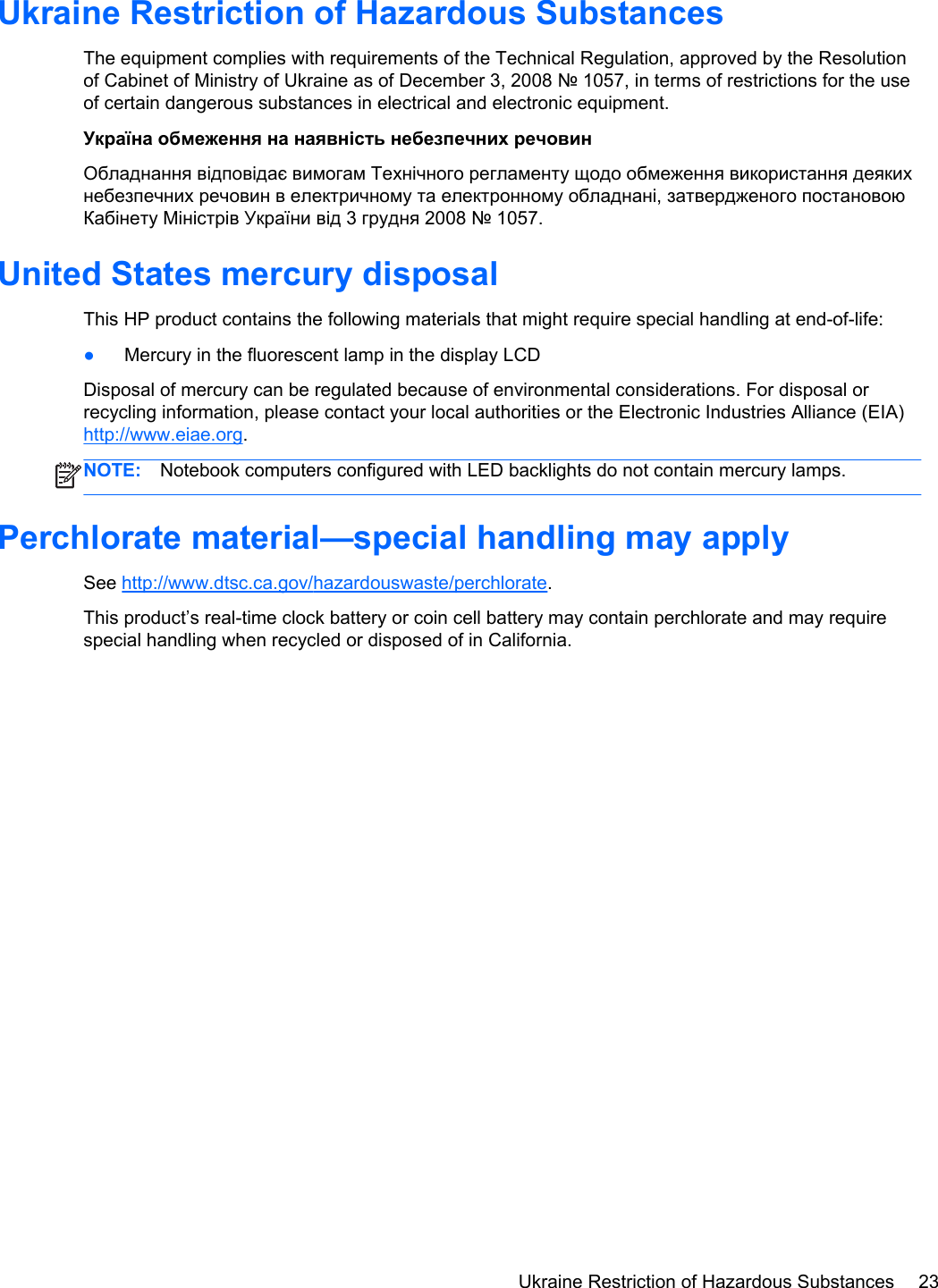 Ukraine Restriction of Hazardous SubstancesThe equipment complies with requirements of the Technical Regulation, approved by the Resolutionof Cabinet of Ministry of Ukraine as of December 3, 2008 № 1057, in terms of restrictions for the useof certain dangerous substances in electrical and electronic equipment.Україна обмеження на наявність небезпечних речовинОбладнання відповідає вимогам Технічного регламенту щодо обмеження використання деякихнебезпечних речовин в електричному та електронному обладнані, затвердженого постановоюКабінету Міністрів України від 3 грудня 2008 № 1057.United States mercury disposalThis HP product contains the following materials that might require special handling at end-of-life:●Mercury in the fluorescent lamp in the display LCDDisposal of mercury can be regulated because of environmental considerations. For disposal orrecycling information, please contact your local authorities or the Electronic Industries Alliance (EIA)http://www.eiae.org.NOTE: Notebook computers configured with LED backlights do not contain mercury lamps.Perchlorate material—special handling may applySee http://www.dtsc.ca.gov/hazardouswaste/perchlorate.This product’s real-time clock battery or coin cell battery may contain perchlorate and may requirespecial handling when recycled or disposed of in California. Ukraine Restriction of Hazardous Substances 23