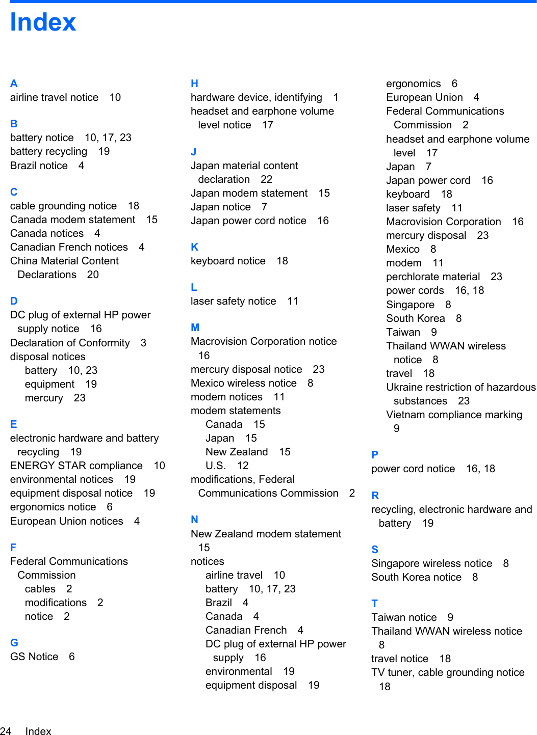 IndexAairline travel notice 10Bbattery notice 10, 17, 23battery recycling 19Brazil notice 4Ccable grounding notice 18Canada modem statement 15Canada notices 4Canadian French notices 4China Material ContentDeclarations 20DDC plug of external HP powersupply notice 16Declaration of Conformity 3disposal noticesbattery 10, 23equipment 19mercury 23Eelectronic hardware and batteryrecycling 19ENERGY STAR compliance 10environmental notices 19equipment disposal notice 19ergonomics notice 6European Union notices 4FFederal CommunicationsCommissioncables 2modifications 2notice 2GGS Notice 6Hhardware device, identifying 1headset and earphone volumelevel notice 17JJapan material contentdeclaration 22Japan modem statement 15Japan notice 7Japan power cord notice 16Kkeyboard notice 18Llaser safety notice 11MMacrovision Corporation notice16mercury disposal notice 23Mexico wireless notice 8modem notices 11modem statementsCanada 15Japan 15New Zealand 15U.S. 12modifications, FederalCommunications Commission 2NNew Zealand modem statement15noticesairline travel 10battery 10, 17, 23Brazil 4Canada 4Canadian French 4DC plug of external HP powersupply 16environmental 19equipment disposal 19ergonomics 6European Union 4Federal CommunicationsCommission 2headset and earphone volumelevel 17Japan 7Japan power cord 16keyboard 18laser safety 11Macrovision Corporation 16mercury disposal 23Mexico 8modem 11perchlorate material 23power cords 16, 18Singapore 8South Korea 8Taiwan 9Thailand WWAN wirelessnotice 8travel 18Ukraine restriction of hazardoussubstances 23Vietnam compliance marking9Ppower cord notice 16, 18Rrecycling, electronic hardware andbattery 19SSingapore wireless notice 8South Korea notice 8TTaiwan notice 9Thailand WWAN wireless notice8travel notice 18TV tuner, cable grounding notice1824 Index