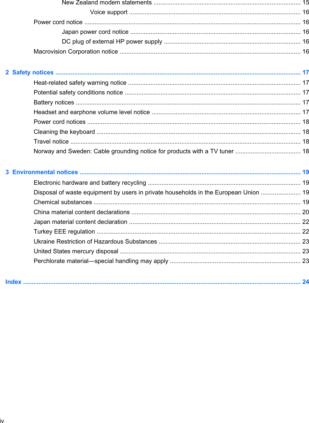 New Zealand modem statements ...................................................................................... 15Voice support .................................................................................................... 16Power cord notice ............................................................................................................................... 16Japan power cord notice .................................................................................................... 16DC plug of external HP power supply ................................................................................ 16Macrovision Corporation notice .......................................................................................................... 162  Safety notices ................................................................................................................................................ 17Heat-related safety warning notice ..................................................................................................... 17Potential safety conditions notice ....................................................................................................... 17Battery notices .................................................................................................................................... 17Headset and earphone volume level notice ....................................................................................... 17Power cord notices ............................................................................................................................. 18Cleaning the keyboard ....................................................................................................................... 18Travel notice ....................................................................................................................................... 18Norway and Sweden: Cable grounding notice for products with a TV tuner ...................................... 183  Environmental notices ................................................................................................................................. 19Electronic hardware and battery recycling ......................................................................................... 19Disposal of waste equipment by users in private households in the European Union ....................... 19Chemical substances ......................................................................................................................... 19China material content declarations ................................................................................................... 20Japan material content declaration .................................................................................................... 22Turkey EEE regulation ....................................................................................................................... 22Ukraine Restriction of Hazardous Substances ................................................................................... 23United States mercury disposal .......................................................................................................... 23Perchlorate material—special handling may apply ............................................................................ 23Index ................................................................................................................................................................... 24iv