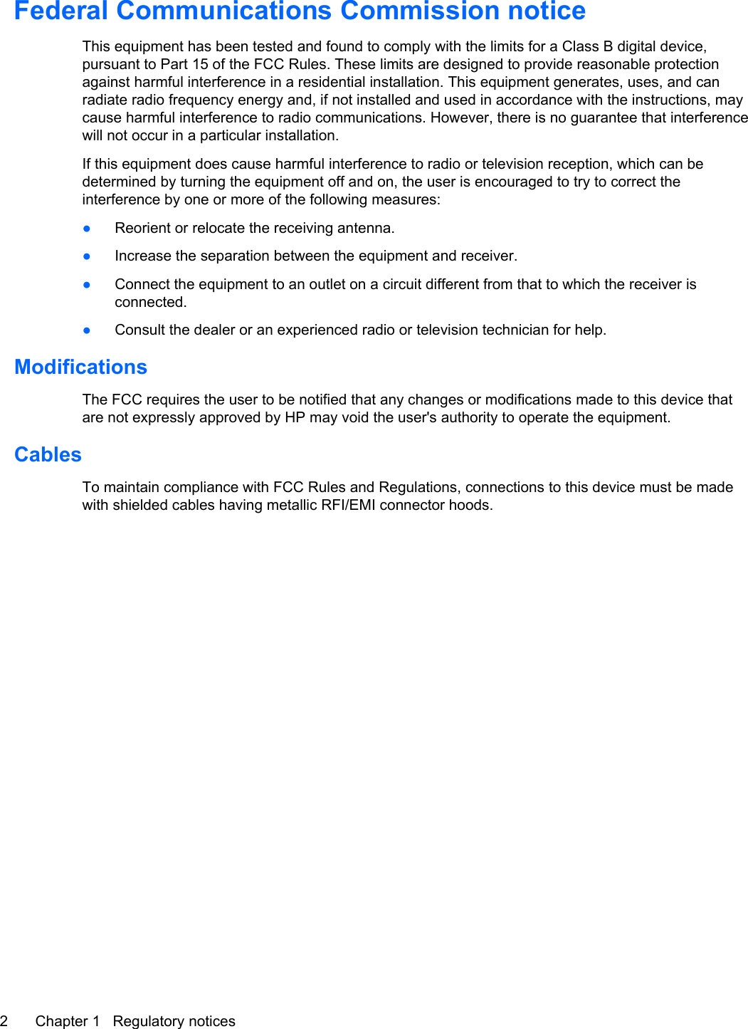 Federal Communications Commission noticeThis equipment has been tested and found to comply with the limits for a Class B digital device,pursuant to Part 15 of the FCC Rules. These limits are designed to provide reasonable protectionagainst harmful interference in a residential installation. This equipment generates, uses, and canradiate radio frequency energy and, if not installed and used in accordance with the instructions, maycause harmful interference to radio communications. However, there is no guarantee that interferencewill not occur in a particular installation.If this equipment does cause harmful interference to radio or television reception, which can bedetermined by turning the equipment off and on, the user is encouraged to try to correct theinterference by one or more of the following measures:●Reorient or relocate the receiving antenna.●Increase the separation between the equipment and receiver.●Connect the equipment to an outlet on a circuit different from that to which the receiver isconnected.●Consult the dealer or an experienced radio or television technician for help.ModificationsThe FCC requires the user to be notified that any changes or modifications made to this device thatare not expressly approved by HP may void the user&apos;s authority to operate the equipment.CablesTo maintain compliance with FCC Rules and Regulations, connections to this device must be madewith shielded cables having metallic RFI/EMI connector hoods.2 Chapter 1   Regulatory notices