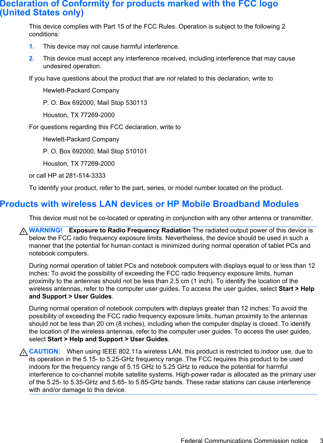 Declaration of Conformity for products marked with the FCC logo(United States only)This device complies with Part 15 of the FCC Rules. Operation is subject to the following 2conditions:1. This device may not cause harmful interference.2. This device must accept any interference received, including interference that may causeundesired operation.If you have questions about the product that are not related to this declaration, write toHewlett-Packard CompanyP. O. Box 692000, Mail Stop 530113Houston, TX 77269-2000For questions regarding this FCC declaration, write toHewlett-Packard CompanyP. O. Box 692000, Mail Stop 510101Houston, TX 77269-2000or call HP at 281-514-3333To identify your product, refer to the part, series, or model number located on the product.Products with wireless LAN devices or HP Mobile Broadband ModulesThis device must not be co-located or operating in conjunction with any other antenna or transmitter.WARNING! Exposure to Radio Frequency Radiation The radiated output power of this device isbelow the FCC radio frequency exposure limits. Nevertheless, the device should be used in such amanner that the potential for human contact is minimized during normal operation of tablet PCs andnotebook computers.During normal operation of tablet PCs and notebook computers with displays equal to or less than 12inches: To avoid the possibility of exceeding the FCC radio frequency exposure limits, humanproximity to the antennas should not be less than 2.5 cm (1 inch). To identify the location of thewireless antennas, refer to the computer user guides. To access the user guides, select Start &gt; Helpand Support &gt; User Guides.During normal operation of notebook computers with displays greater than 12 inches: To avoid thepossibility of exceeding the FCC radio frequency exposure limits, human proximity to the antennasshould not be less than 20 cm (8 inches), including when the computer display is closed. To identifythe location of the wireless antennas, refer to the computer user guides. To access the user guides,select Start &gt; Help and Support &gt; User Guides.CAUTION: When using IEEE 802.11a wireless LAN, this product is restricted to indoor use, due toits operation in the 5.15- to 5.25-GHz frequency range. The FCC requires this product to be usedindoors for the frequency range of 5.15 GHz to 5.25 GHz to reduce the potential for harmfulinterference to co-channel mobile satellite systems. High-power radar is allocated as the primary userof the 5.25- to 5.35-GHz and 5.65- to 5.85-GHz bands. These radar stations can cause interferencewith and/or damage to this device.Federal Communications Commission notice 3