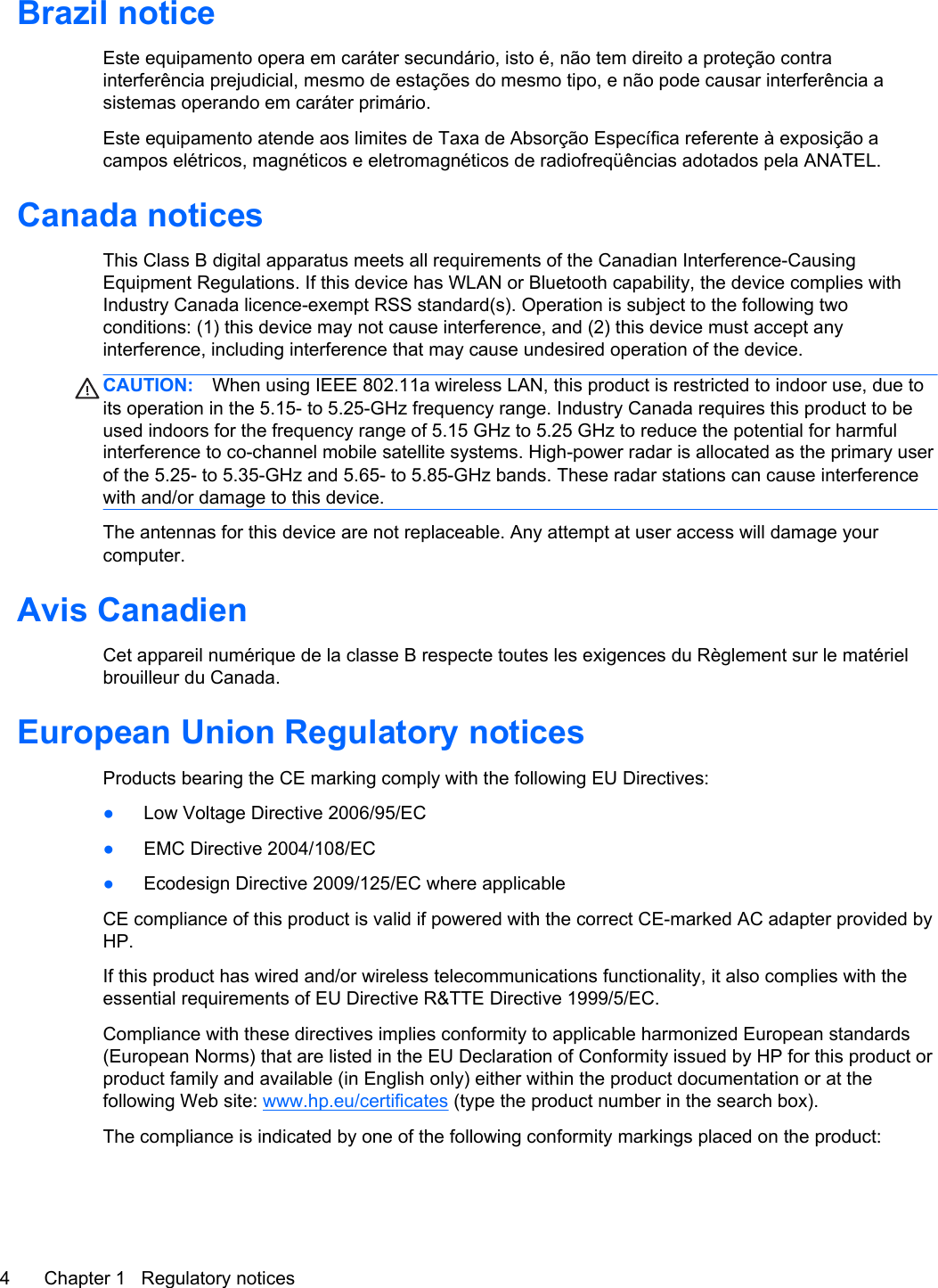 Brazil noticeEste equipamento opera em caráter secundário, isto é, não tem direito a proteção contrainterferência prejudicial, mesmo de estações do mesmo tipo, e não pode causar interferência asistemas operando em caráter primário.Este equipamento atende aos limites de Taxa de Absorção Específica referente à exposição acampos elétricos, magnéticos e eletromagnéticos de radiofreqüências adotados pela ANATEL.Canada noticesThis Class B digital apparatus meets all requirements of the Canadian Interference-CausingEquipment Regulations. If this device has WLAN or Bluetooth capability, the device complies withIndustry Canada licence-exempt RSS standard(s). Operation is subject to the following twoconditions: (1) this device may not cause interference, and (2) this device must accept anyinterference, including interference that may cause undesired operation of the device.CAUTION: When using IEEE 802.11a wireless LAN, this product is restricted to indoor use, due toits operation in the 5.15- to 5.25-GHz frequency range. Industry Canada requires this product to beused indoors for the frequency range of 5.15 GHz to 5.25 GHz to reduce the potential for harmfulinterference to co-channel mobile satellite systems. High-power radar is allocated as the primary userof the 5.25- to 5.35-GHz and 5.65- to 5.85-GHz bands. These radar stations can cause interferencewith and/or damage to this device.The antennas for this device are not replaceable. Any attempt at user access will damage yourcomputer.Avis CanadienCet appareil numérique de la classe B respecte toutes les exigences du Règlement sur le matérielbrouilleur du Canada.European Union Regulatory noticesProducts bearing the CE marking comply with the following EU Directives:●Low Voltage Directive 2006/95/EC●EMC Directive 2004/108/EC●Ecodesign Directive 2009/125/EC where applicableCE compliance of this product is valid if powered with the correct CE-marked AC adapter provided byHP.If this product has wired and/or wireless telecommunications functionality, it also complies with theessential requirements of EU Directive R&amp;TTE Directive 1999/5/EC.Compliance with these directives implies conformity to applicable harmonized European standards(European Norms) that are listed in the EU Declaration of Conformity issued by HP for this product orproduct family and available (in English only) either within the product documentation or at thefollowing Web site: www.hp.eu/certificates (type the product number in the search box).The compliance is indicated by one of the following conformity markings placed on the product:4 Chapter 1   Regulatory notices