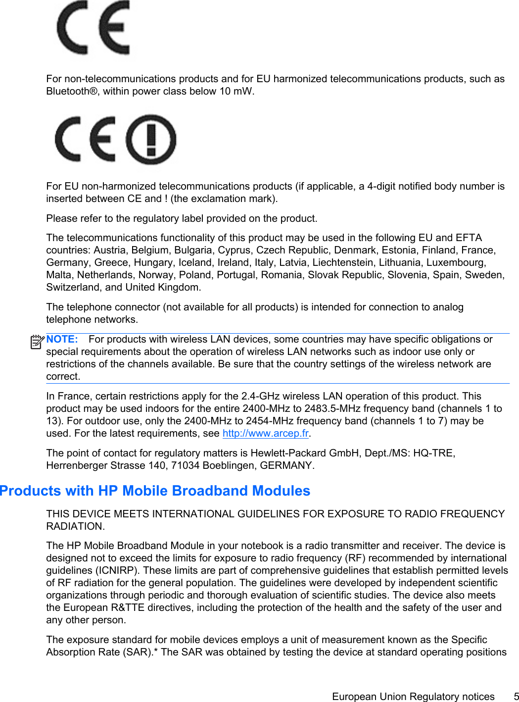 For non-telecommunications products and for EU harmonized telecommunications products, such asBluetooth®, within power class below 10 mW.For EU non-harmonized telecommunications products (if applicable, a 4-digit notified body number isinserted between CE and ! (the exclamation mark).Please refer to the regulatory label provided on the product.The telecommunications functionality of this product may be used in the following EU and EFTAcountries: Austria, Belgium, Bulgaria, Cyprus, Czech Republic, Denmark, Estonia, Finland, France,Germany, Greece, Hungary, Iceland, Ireland, Italy, Latvia, Liechtenstein, Lithuania, Luxembourg,Malta, Netherlands, Norway, Poland, Portugal, Romania, Slovak Republic, Slovenia, Spain, Sweden,Switzerland, and United Kingdom.The telephone connector (not available for all products) is intended for connection to analogtelephone networks.NOTE: For products with wireless LAN devices, some countries may have specific obligations orspecial requirements about the operation of wireless LAN networks such as indoor use only orrestrictions of the channels available. Be sure that the country settings of the wireless network arecorrect.In France, certain restrictions apply for the 2.4-GHz wireless LAN operation of this product. Thisproduct may be used indoors for the entire 2400-MHz to 2483.5-MHz frequency band (channels 1 to13). For outdoor use, only the 2400-MHz to 2454-MHz frequency band (channels 1 to 7) may beused. For the latest requirements, see http://www.arcep.fr.The point of contact for regulatory matters is Hewlett-Packard GmbH, Dept./MS: HQ-TRE,Herrenberger Strasse 140, 71034 Boeblingen, GERMANY.Products with HP Mobile Broadband ModulesTHIS DEVICE MEETS INTERNATIONAL GUIDELINES FOR EXPOSURE TO RADIO FREQUENCYRADIATION.The HP Mobile Broadband Module in your notebook is a radio transmitter and receiver. The device isdesigned not to exceed the limits for exposure to radio frequency (RF) recommended by internationalguidelines (ICNIRP). These limits are part of comprehensive guidelines that establish permitted levelsof RF radiation for the general population. The guidelines were developed by independent scientificorganizations through periodic and thorough evaluation of scientific studies. The device also meetsthe European R&amp;TTE directives, including the protection of the health and the safety of the user andany other person.The exposure standard for mobile devices employs a unit of measurement known as the SpecificAbsorption Rate (SAR).* The SAR was obtained by testing the device at standard operating positionsEuropean Union Regulatory notices 5