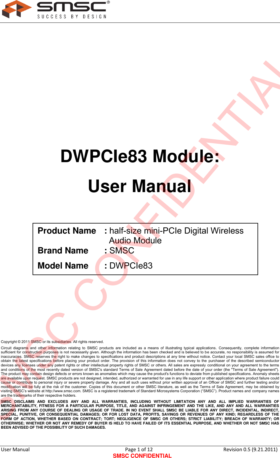      User Manual                                      Page 1 of 12 SMSC CONFIDENTIAL Revision 0.5 (9.21.2011)          DWPCIe83 Module: User Manual          Copyright © 2011 SMSC or its subsidiaries. All rights reserved. Circuit  diagrams and  other  information  relating  to  SMSC  products  are  included  as  a  means  of  illustrating  typical  applications.  Consequently,  complete  information sufficient for construction purposes is not necessarily given. Although the information has been checked and is believed to be accurate, no responsibility is assumed for inaccuracies. SMSC reserves the right to make changes to specifications and product descriptions at any time without notice. Contact your local SMSC sales office to obtain the latest specifications before placing your product order. The provision of this information does not convey to the  purchaser of the described semiconductor devices any licenses under any patent rights or other intellectual property rights of SMSC or others. All sales are expressly conditional on your agreement to the terms and conditions of the most recently dated version of SMSC&apos;s standard Terms of Sale Agreement dated before the date of your order (the &quot;Terms of Sale Agreement&quot;). The product may contain design defects or errors known as anomalies which may cause the product&apos;s functions to deviate from published specifications. Anomaly sheets are available upon request. SMSC products are not designed, intended, authorized or warranted for use in any life support or other application where product failure could cause or contribute to personal injury or severe property damage. Any and all such uses without  prior written approval of an Officer of SMSC and further testing and/or modification will be fully at the risk of the customer. Copies of this document or other SMSC literature, as well as the Terms of Sale Agreement, may be obtained by visiting SMSC‟s website at http://www.smsc.com. SMSC is a registered trademark of Standard Microsystems Corporation (“SMSC”). Product names and company names are the trademarks of their respective holders.  SMSC  DISCLAIMS  AND  EXCLUDES  ANY  AND  ALL  WARRANTIES,  INCLUDING  WITHOUT  LIMITATION  ANY  AND  ALL  IMPLIED  WARRANTIES  OF MERCHANTABILITY,  FITNESS FOR A  PARTICULAR PURPOSE,  TITLE, AND AGAINST  INFRINGEMENT AND THE LIKE, AND  ANY  AND  ALL  WARRANTIES ARISING FROM ANY  COURSE  OF  DEALING OR USAGE OF TRADE. IN  NO  EVENT  SHALL  SMSC BE LIABLE  FOR  ANY DIRECT,  INCIDENTAL, INDIRECT, SPECIAL, PUNITIVE, OR CONSEQUENTIAL  DAMAGES; OR FOR LOST  DATA,  PROFITS,  SAVINGS  OR  REVENUES  OF  ANY  KIND;  REGARDLESS OF THE FORM  OF  ACTION,  WHETHER  BASED  ON  CONTRACT;  TORT;  NEGLIGENCE  OF  SMSC  OR  OTHERS;  STRICT  LIABILITY;  BREACH  OF  WARRANTY;  OR OTHERWISE; WHETHER OR NOT ANY REMEDY OF BUYER IS HELD TO HAVE FAILED OF ITS ESSENTIAL PURPOSE, AND WHETHER OR NOT SMSC HAS BEEN ADVISED OF THE POSSIBILITY OF SUCH DAMAGES. Product Name  : half-size mini-PCIe Digital Wireless                                Audio Module Brand Name  : SMSC Model Name  : DWPCIe83 SMSC CONFIDENTIAL