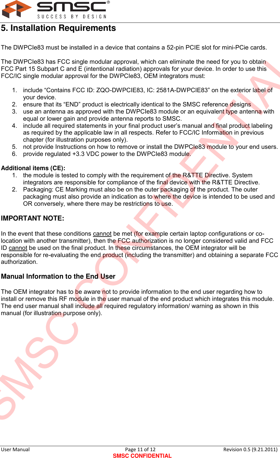      User Manual                                      Page 11 of 12 SMSC CONFIDENTIAL Revision 0.5 (9.21.2011)  5. Installation Requirements The DWPCIe83 must be installed in a device that contains a 52-pin PCIE slot for mini-PCie cards.  The DWPCIe83 has FCC single modular approval, which can eliminate the need for you to obtain FCC Part 15 Subpart C and E (intentional radiation) approvals for your device. In order to use this FCC/IC single modular approval for the DWPCIe83, OEM integrators must:  1. include “Contains FCC ID: ZQO-DWPCIE83, IC: 2581A-DWPCIE83” on the exterior label of your device. 2.  ensure that its “END” product is electrically identical to the SMSC reference designs 3.  use an antenna as approved with the DWPCIe83 module or an equivalent type antenna with equal or lower gain and provide antenna reports to SMSC. 4.  include all required statements in your final product user‟s manual and final product labeling as required by the applicable law in all respects. Refer to FCC/IC Information in previous chapter (for illustration purposes only). 5.  not provide Instructions on how to remove or install the DWPCIe83 module to your end users. 6.  provide regulated +3.3 VDC power to the DWPCIe83 module.  Additional items (CE): 1.  the module is tested to comply with the requirement of the R&amp;TTE Directive. System integrators are responsible for compliance of the final device with the R&amp;TTE Directive. 2.  Packaging: CE Marking must also be on the outer packaging of the product. The outer packaging must also provide an indication as to where the device is intended to be used and OR conversely, where there may be restrictions to use.  IMPORTANT NOTE:   In the event that these conditions cannot be met (for example certain laptop configurations or co-location with another transmitter), then the FCC authorization is no longer considered valid and FCC ID cannot be used on the final product. In these circumstances, the OEM integrator will be responsible for re-evaluating the end product (including the transmitter) and obtaining a separate FCC authorization.  Manual Information to the End User  The OEM integrator has to be aware not to provide information to the end user regarding how to install or remove this RF module in the user manual of the end product which integrates this module. The end user manual shall include all required regulatory information/ warning as shown in this manual (for illustration purpose only).               SMSC CONFIDENTIAL