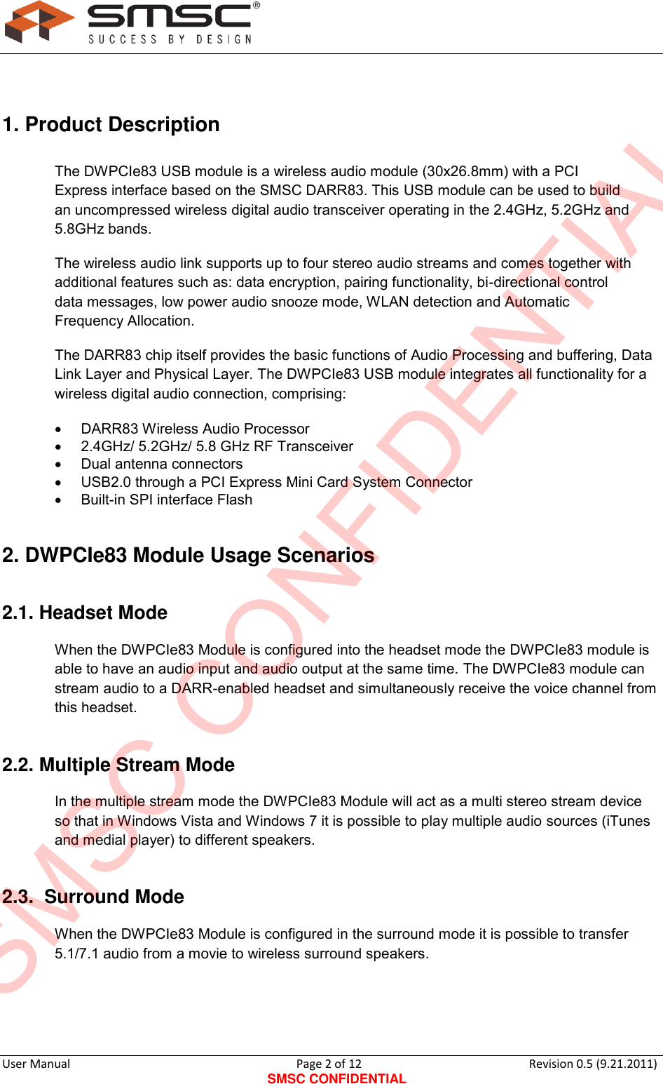      User Manual                                      Page 2 of 12 SMSC CONFIDENTIAL Revision 0.5 (9.21.2011)   1. Product Description  The DWPCIe83 USB module is a wireless audio module (30x26.8mm) with a PCI Express interface based on the SMSC DARR83. This USB module can be used to build an uncompressed wireless digital audio transceiver operating in the 2.4GHz, 5.2GHz and 5.8GHz bands. The wireless audio link supports up to four stereo audio streams and comes together with additional features such as: data encryption, pairing functionality, bi-directional control data messages, low power audio snooze mode, WLAN detection and Automatic Frequency Allocation.  The DARR83 chip itself provides the basic functions of Audio Processing and buffering, Data Link Layer and Physical Layer. The DWPCIe83 USB module integrates all functionality for a wireless digital audio connection, comprising:    DARR83 Wireless Audio Processor    2.4GHz/ 5.2GHz/ 5.8 GHz RF Transceiver    Dual antenna connectors     USB2.0 through a PCI Express Mini Card System Connector    Built-in SPI interface Flash   2. DWPCIe83 Module Usage Scenarios 2.1. Headset Mode When the DWPCIe83 Module is configured into the headset mode the DWPCIe83 module is able to have an audio input and audio output at the same time. The DWPCIe83 module can stream audio to a DARR-enabled headset and simultaneously receive the voice channel from this headset. 2.2. Multiple Stream Mode In the multiple stream mode the DWPCIe83 Module will act as a multi stereo stream device so that in Windows Vista and Windows 7 it is possible to play multiple audio sources (iTunes and medial player) to different speakers.  2.3.  Surround Mode When the DWPCIe83 Module is configured in the surround mode it is possible to transfer 5.1/7.1 audio from a movie to wireless surround speakers.   SMSC CONFIDENTIAL