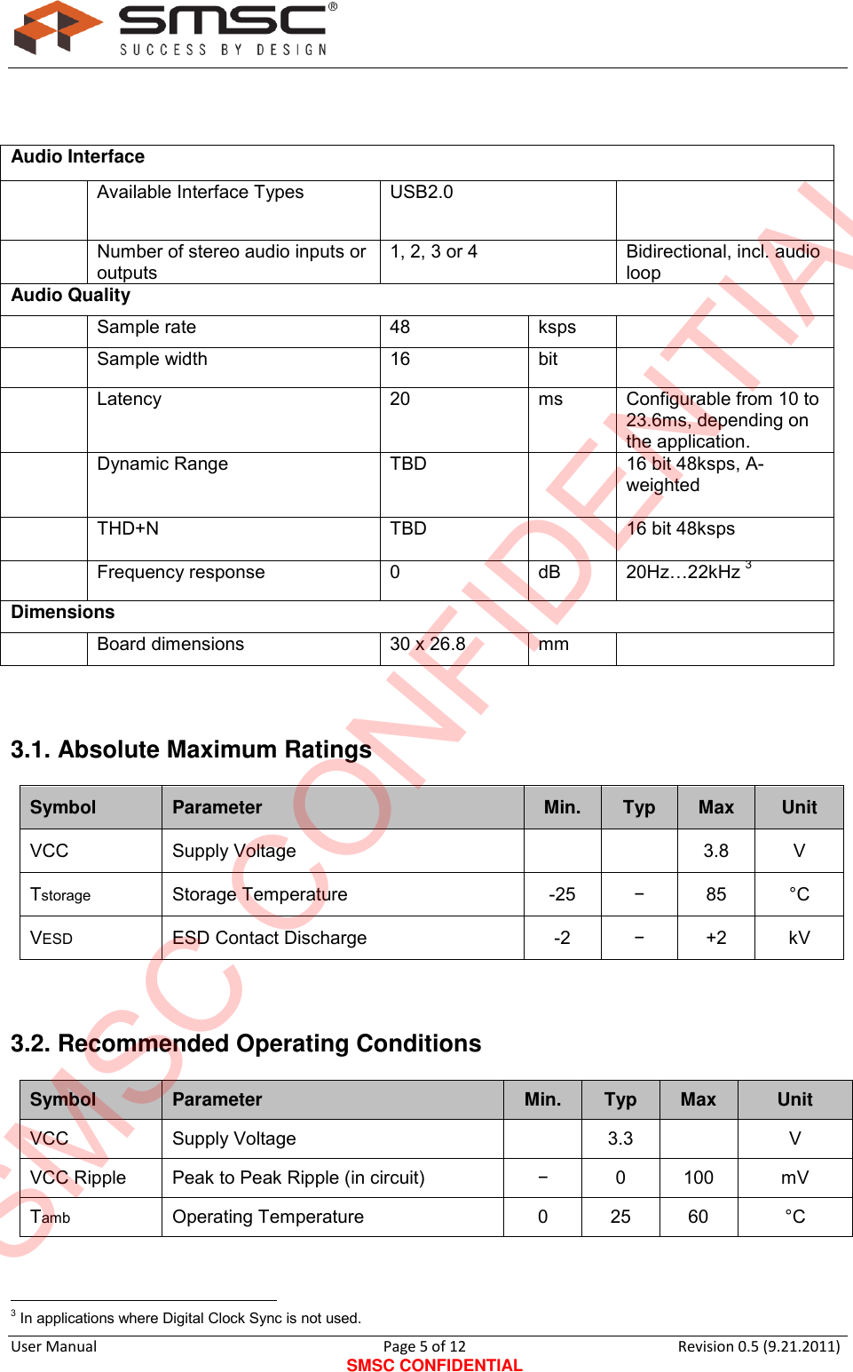      User Manual                                      Page 5 of 12 SMSC CONFIDENTIAL Revision 0.5 (9.21.2011)     Audio Interface   Available Interface Types  USB2.0   Number of stereo audio inputs or outputs 1, 2, 3 or 4 Bidirectional, incl. audio loop Audio Quality   Sample rate  48  ksps    Sample width  16  bit    Latency  20 ms  Configurable from 10 to 23.6ms, depending on the application.  Dynamic Range TBD   16 bit 48ksps, A-weighted   THD+N TBD   16 bit 48ksps   Frequency response  0  dB  20Hz…22kHz 3 Dimensions   Board dimensions  30 x 26.8 mm   3.1. Absolute Maximum Ratings Symbol  Parameter  Min.  Typ  Max  Unit VCC Supply Voltage    3.8 V  Tstorage  Storage Temperature  -25  −  85  °C  VESD  ESD Contact Discharge  -2  −  +2 kV   3.2. Recommended Operating Conditions  Symbol  Parameter  Min.  Typ  Max  Unit VCC Supply Voltage   3.3  V  VCC Ripple  Peak to Peak Ripple (in circuit) −  0  100  mV  Tamb  Operating Temperature  0  25 60 °C                                                   3 In applications where Digital Clock Sync is not used. SMSC CONFIDENTIAL