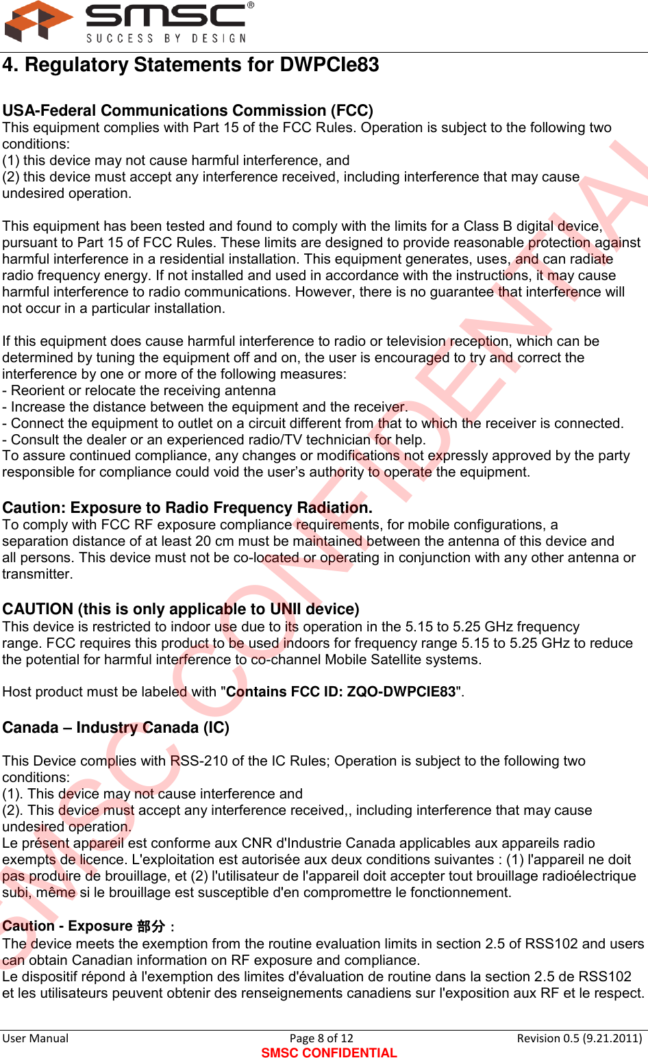      User Manual                                      Page 8 of 12 SMSC CONFIDENTIAL Revision 0.5 (9.21.2011)  4. Regulatory Statements for DWPCIe83 USA-Federal Communications Commission (FCC) This equipment complies with Part 15 of the FCC Rules. Operation is subject to the following two conditions:  (1) this device may not cause harmful interference, and  (2) this device must accept any interference received, including interference that may cause undesired operation.  This equipment has been tested and found to comply with the limits for a Class B digital device, pursuant to Part 15 of FCC Rules. These limits are designed to provide reasonable protection against harmful interference in a residential installation. This equipment generates, uses, and can radiate radio frequency energy. If not installed and used in accordance with the instructions, it may cause harmful interference to radio communications. However, there is no guarantee that interference will not occur in a particular installation.  If this equipment does cause harmful interference to radio or television reception, which can be determined by tuning the equipment off and on, the user is encouraged to try and correct the interference by one or more of the following measures: - Reorient or relocate the receiving antenna - Increase the distance between the equipment and the receiver. - Connect the equipment to outlet on a circuit different from that to which the receiver is connected. - Consult the dealer or an experienced radio/TV technician for help. To assure continued compliance, any changes or modifications not expressly approved by the party responsible for compliance could void the user‟s authority to operate the equipment.  Caution: Exposure to Radio Frequency Radiation. To comply with FCC RF exposure compliance requirements, for mobile configurations, a separation distance of at least 20 cm must be maintained between the antenna of this device and all persons. This device must not be co-located or operating in conjunction with any other antenna or transmitter.  CAUTION (this is only applicable to UNII device) This device is restricted to indoor use due to its operation in the 5.15 to 5.25 GHz frequency range. FCC requires this product to be used indoors for frequency range 5.15 to 5.25 GHz to reduce the potential for harmful interference to co-channel Mobile Satellite systems.  Host product must be labeled with &quot;Contains FCC ID: ZQO-DWPCIE83&quot;.  Canada – Industry Canada (IC)  This Device complies with RSS-210 of the IC Rules; Operation is subject to the following two conditions: (1). This device may not cause interference and   (2). This device must accept any interference received,, including interference that may cause undesired operation. Le présent appareil est conforme aux CNR d&apos;Industrie Canada applicables aux appareils radio exempts de licence. L&apos;exploitation est autorisée aux deux conditions suivantes : (1) l&apos;appareil ne doit pas produire de brouillage, et (2) l&apos;utilisateur de l&apos;appareil doit accepter tout brouillage radioélectrique subi, même si le brouillage est susceptible d&apos;en compromettre le fonctionnement.  Caution - Exposure 部分： The device meets the exemption from the routine evaluation limits in section 2.5 of RSS102 and users can obtain Canadian information on RF exposure and compliance. Le dispositif répond à l&apos;exemption des limites d&apos;évaluation de routine dans la section 2.5 de RSS102 et les utilisateurs peuvent obtenir des renseignements canadiens sur l&apos;exposition aux RF et le respect.  SMSC CONFIDENTIAL