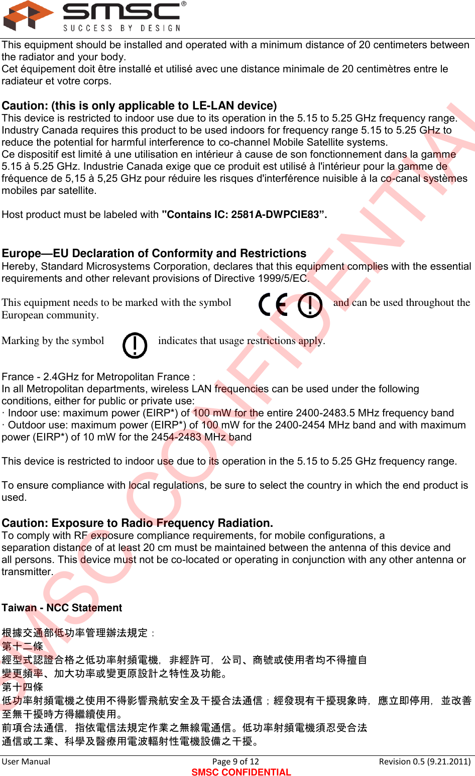      User Manual                                      Page 9 of 12 SMSC CONFIDENTIAL Revision 0.5 (9.21.2011)  This equipment should be installed and operated with a minimum distance of 20 centimeters between the radiator and your body. Cet équipement doit être installé et utilisé avec une distance minimale de 20 centimètres entre le radiateur et votre corps.  Caution: (this is only applicable to LE-LAN device) This device is restricted to indoor use due to its operation in the 5.15 to 5.25 GHz frequency range. Industry Canada requires this product to be used indoors for frequency range 5.15 to 5.25 GHz to reduce the potential for harmful interference to co-channel Mobile Satellite systems. Ce dispositif est limité à une utilisation en intérieur à cause de son fonctionnement dans la gamme 5.15 à 5.25 GHz. Industrie Canada exige que ce produit est utilisé à l&apos;intérieur pour la gamme de fréquence de 5,15 à 5,25 GHz pour réduire les risques d&apos;interférence nuisible à la co-canal systèmes mobiles par satellite.  Host product must be labeled with &quot;Contains IC: 2581A-DWPCIE83”.   Europe—EU Declaration of Conformity and Restrictions Hereby, Standard Microsystems Corporation, declares that this equipment complies with the essential requirements and other relevant provisions of Directive 1999/5/EC.  This equipment needs to be marked with the symbol  and can be used throughout the European community.  Marking by the symbol  indicates that usage restrictions apply.   France - 2.4GHz for Metropolitan France : In all Metropolitan departments, wireless LAN frequencies can be used under the following conditions, either for public or private use: · Indoor use: maximum power (EIRP*) of 100 mW for the entire 2400-2483.5 MHz frequency band · Outdoor use: maximum power (EIRP*) of 100 mW for the 2400-2454 MHz band and with maximum power (EIRP*) of 10 mW for the 2454-2483 MHz band  This device is restricted to indoor use due to its operation in the 5.15 to 5.25 GHz frequency range.  To ensure compliance with local regulations, be sure to select the country in which the end product is used.  Caution: Exposure to Radio Frequency Radiation. To comply with RF exposure compliance requirements, for mobile configurations, a separation distance of at least 20 cm must be maintained between the antenna of this device and all persons. This device must not be co-located or operating in conjunction with any other antenna or transmitter.   Taiwan - NCC Statement   根據交通部低功率管理辦法規定：  第十二條  經型式認證合格之低功率射頻電機，非經許可，公司、商號或使用者均不得擅自 變更頻率、加大功率或變更原設計之特性及功能。  第十四條  低功率射頻電機之使用不得影響飛航安全及干擾合法通信；經發現有干擾現象時，應立即停用，並改善至無干擾時方得繼續使用。  前項合法通信，指依電信法規定作業之無線電通信。低功率射頻電機須忍受合法 通信或工業、科學及醫療用電波輻射性電機設備之干擾。 SMSC CONFIDENTIAL