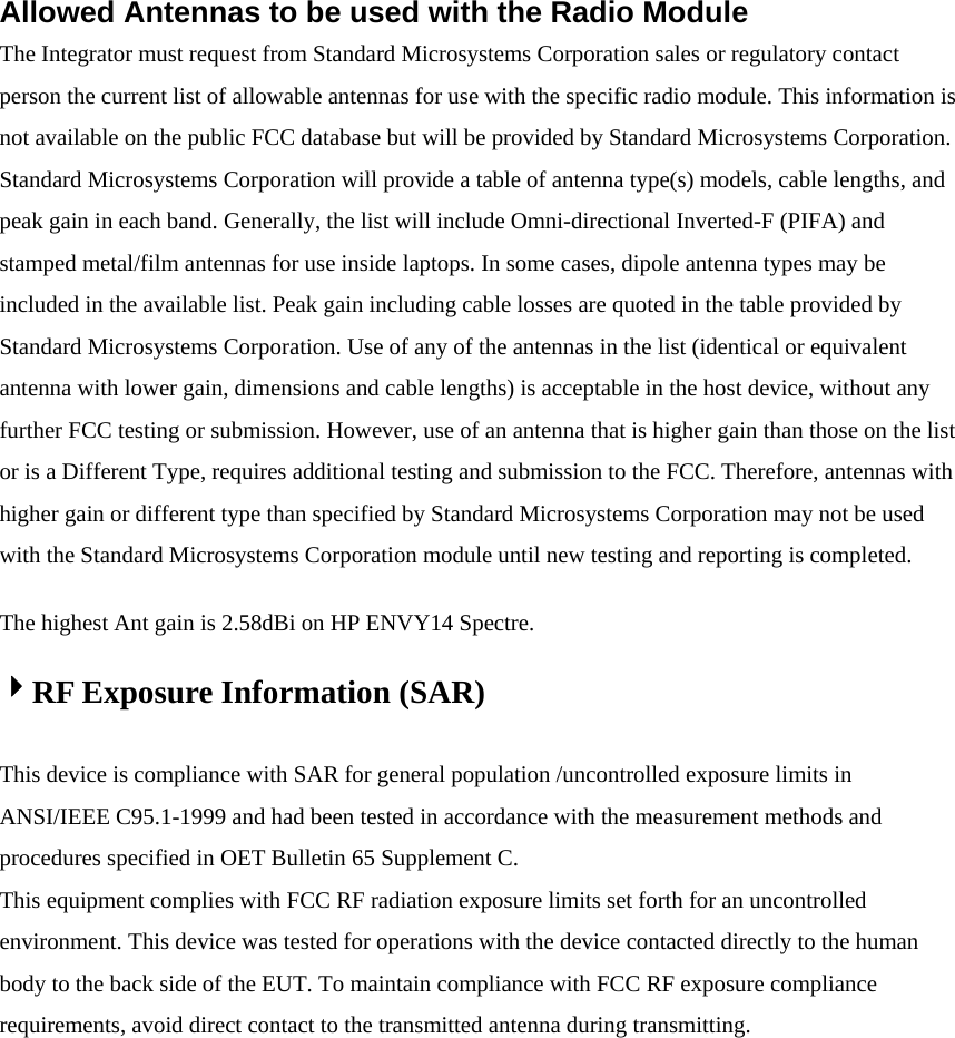 Allowed Antennas to be used with the Radio Module   The Integrator must request from Standard Microsystems Corporation sales or regulatory contact person the current list of allowable antennas for use with the specific radio module. This information is not available on the public FCC database but will be provided by Standard Microsystems Corporation. Standard Microsystems Corporation will provide a table of antenna type(s) models, cable lengths, and peak gain in each band. Generally, the list will include Omni-directional Inverted-F (PIFA) and stamped metal/film antennas for use inside laptops. In some cases, dipole antenna types may be included in the available list. Peak gain including cable losses are quoted in the table provided by Standard Microsystems Corporation. Use of any of the antennas in the list (identical or equivalent antenna with lower gain, dimensions and cable lengths) is acceptable in the host device, without any further FCC testing or submission. However, use of an antenna that is higher gain than those on the list or is a Different Type, requires additional testing and submission to the FCC. Therefore, antennas with higher gain or different type than specified by Standard Microsystems Corporation may not be used with the Standard Microsystems Corporation module until new testing and reporting is completed. The highest Ant gain is 2.58dBi on HP ENVY14 Spectre.   RF Exposure Information (SAR)  This device is compliance with SAR for general population /uncontrolled exposure limits in ANSI/IEEE C95.1-1999 and had been tested in accordance with the measurement methods and procedures specified in OET Bulletin 65 Supplement C. This equipment complies with FCC RF radiation exposure limits set forth for an uncontrolled environment. This device was tested for operations with the device contacted directly to the human body to the back side of the EUT. To maintain compliance with FCC RF exposure compliance requirements, avoid direct contact to the transmitted antenna during transmitting.  
