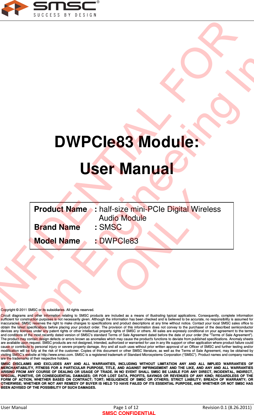     User Manual                                       Page 1 of 12 SMSC CONFIDENTIAL Revision 0.1 (8.26.2011)          DWPCIe83 Module: User Manual          Copyright © 2011 SMSC or its subsidiaries. All rights reserved. Circuit  diagrams  and  other  information  relating  to  SMSC  products  are  included  as  a  means  of  illustrating  typical  applications.  Consequently,  complete  information sufficient for construction purposes is not necessarily given. Although the information has been checked and is believed to be accurate, no responsibility is assumed for inaccuracies. SMSC reserves  the right to make changes to specifications and  product descriptions at any time without notice. Contact your local SMSC sales office  to obtain  the latest specifications  before  placing your  product  order.  The  provision of  this  information  does  not convey to  the  purchaser  of the  described  semiconductor devices any licenses under any patent rights or other intellectual property rights of SMSC or others. All sales are expressly conditional on your agreement to the terms and conditions of the most recently dated version of SMSC&apos;s standard Terms of Sale  Agreement dated before the  date of your order (the &quot;Terms of Sale Agreement&quot;). The product may contain design defects or errors known as anomalies which may cause the product&apos;s functions to deviate from published specifications. Anomaly sheets are available upon request. SMSC products are not designed, intended, authorized or warranted for use in any life support or other application where product failure could cause or contribute to personal injury or severe property damage. Any and all such uses without prior written approval of an Officer of SMSC and further testing and/or modification  will  be  fully at the  risk of  the customer. Copies of this document or  other SMSC literature,  as  well  as the  Terms of  Sale Agreement,  may be obtained by visiting SMSC’s website at http://www.smsc.com. SMSC is a registered trademark of Standard Microsystems Corporation (“SMSC”). Product names and company names are the trademarks of their respective holders.  SMSC  DISCLAIMS  AND  EXCLUDES  ANY  AND  ALL  WARRANTIES,  INCLUDING  WITHOUT  LIMITATION  ANY  AND  ALL  IMPLIED  WARRANTIES  OF MERCHANTABILITY,  FITNESS  FOR  A  PARTICULAR  PURPOSE,  TITLE,  AND  AGAINST  INFRINGEMENT  AND  THE  LIKE,  AND  ANY  AND  ALL  WARRANTIES ARISING  FROM  ANY  COURSE  OF  DEALING  OR  USAGE  OF  TRADE.  IN  NO  EVENT  SHALL  SMSC  BE  LIABLE  FOR  ANY  DIRECT,  INCIDENTAL,  INDIRECT, SPECIAL,  PUNITIVE,  OR  CONSEQUENTIAL  DAMAGES;  OR  FOR  LOST  DATA,  PROFITS,  SAVINGS  OR  REVENUES  OF  ANY  KIND;  REGARDLESS  OF  THE FORM  OF  ACTION,  WHETHER  BASED  ON  CONTRACT;  TORT;  NEGLIGENCE  OF  SMSC  OR  OTHERS;  STRICT  LIABILITY;  BREACH  OF  WARRANTY;  OR OTHERWISE; WHETHER OR  NOT ANY REMEDY OF BUYER IS HELD TO HAVE FAILED OF ITS ESSENTIAL PURPOSE, AND WHETHER OR NOT SMSC HAS BEEN ADVISED OF THE POSSIBILITY OF SUCH DAMAGES. Product Name : half-size mini-PCIe Digital Wireless                                Audio Module Brand Name  : SMSC Model Name  : DWPCIe83 CONFIDENTIAL FORNeutron Engineering Inc.ONLY