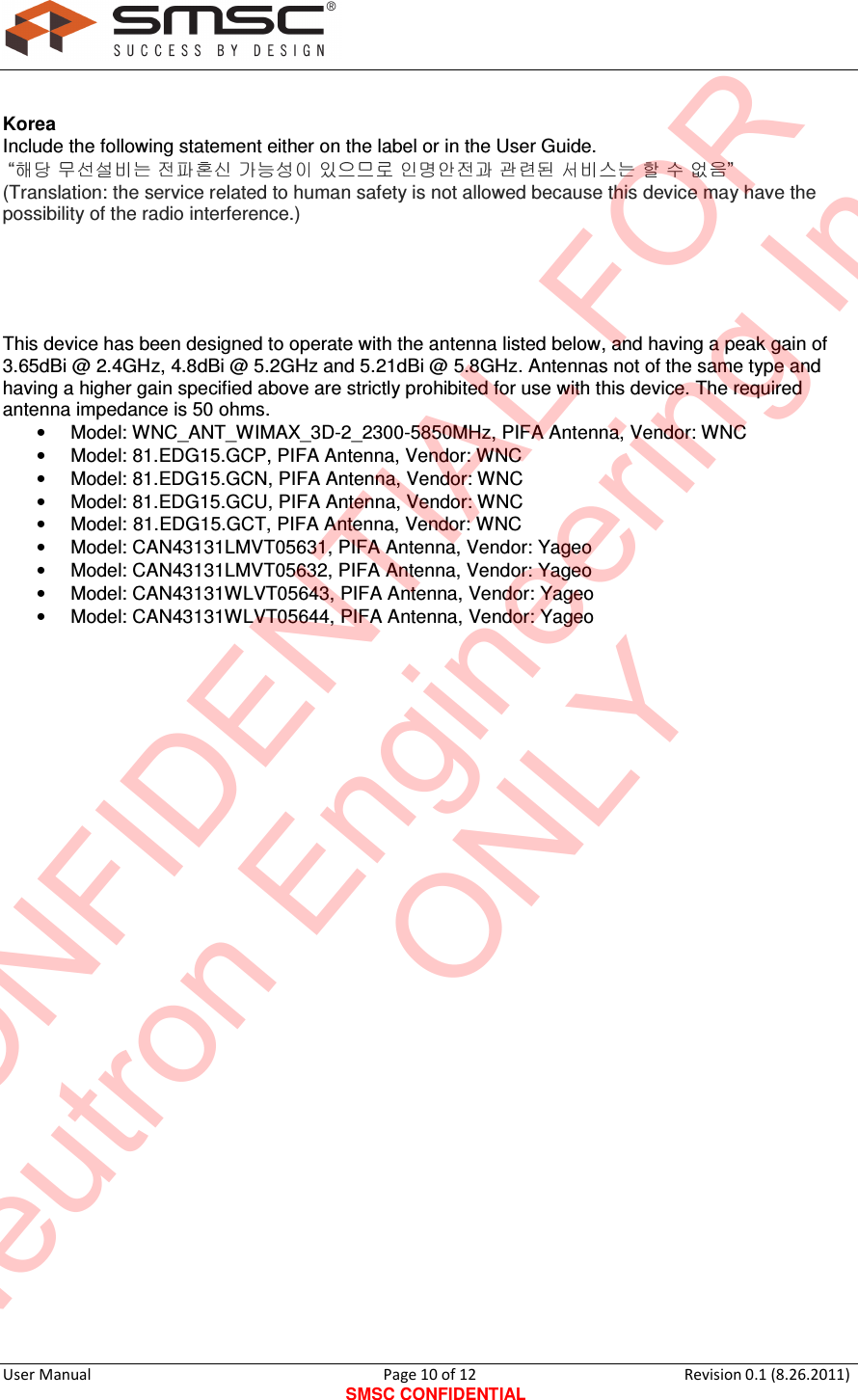     User Manual                                       Page 10 of 12 SMSC CONFIDENTIAL Revision 0.1 (8.26.2011)    Korea Include the following statement either on the label or in the User Guide.  “                     ” (Translation: the service related to human safety is not allowed because this device may have the possibility of the radio interference.)      This device has been designed to operate with the antenna listed below, and having a peak gain of 3.65dBi @ 2.4GHz, 4.8dBi @ 5.2GHz and 5.21dBi @ 5.8GHz. Antennas not of the same type and having a higher gain specified above are strictly prohibited for use with this device. The required antenna impedance is 50 ohms. •  Model: WNC_ANT_WIMAX_3D-2_2300-5850MHz, PIFA Antenna, Vendor: WNC •  Model: 81.EDG15.GCP, PIFA Antenna, Vendor: WNC •  Model: 81.EDG15.GCN, PIFA Antenna, Vendor: WNC •  Model: 81.EDG15.GCU, PIFA Antenna, Vendor: WNC •  Model: 81.EDG15.GCT, PIFA Antenna, Vendor: WNC •  Model: CAN43131LMVT05631, PIFA Antenna, Vendor: Yageo •  Model: CAN43131LMVT05632, PIFA Antenna, Vendor: Yageo •  Model: CAN43131WLVT05643, PIFA Antenna, Vendor: Yageo •  Model: CAN43131WLVT05644, PIFA Antenna, Vendor: Yageo               CONFIDENTIAL FORNeutron Engineering Inc.ONLY