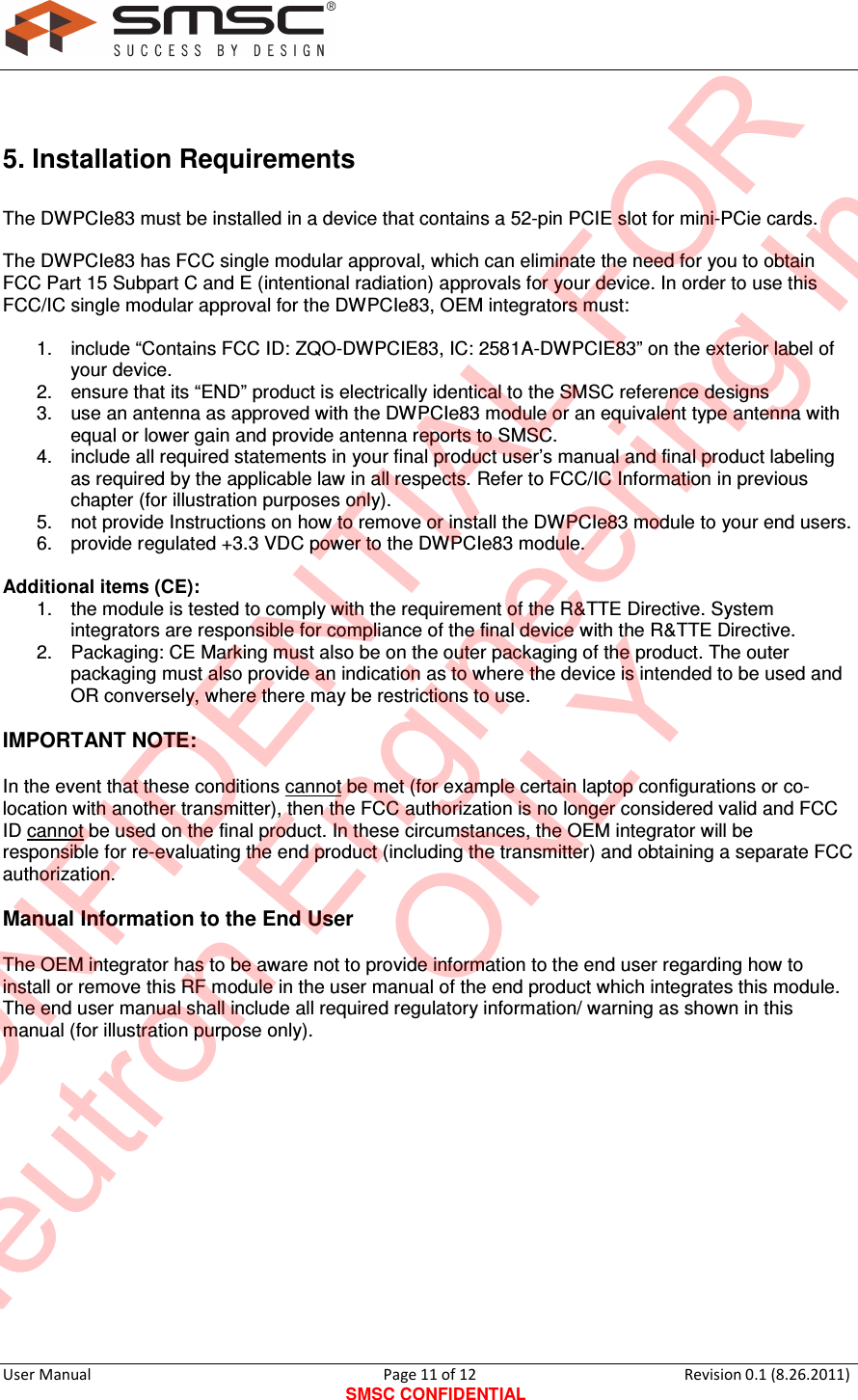     User Manual                                       Page 11 of 12 SMSC CONFIDENTIAL Revision 0.1 (8.26.2011)   5. Installation Requirements The DWPCIe83 must be installed in a device that contains a 52-pin PCIE slot for mini-PCie cards.  The DWPCIe83 has FCC single modular approval, which can eliminate the need for you to obtain FCC Part 15 Subpart C and E (intentional radiation) approvals for your device. In order to use this FCC/IC single modular approval for the DWPCIe83, OEM integrators must:  1.  include “Contains FCC ID: ZQO-DWPCIE83, IC: 2581A-DWPCIE83” on the exterior label of your device. 2.  ensure that its “END” product is electrically identical to the SMSC reference designs 3.  use an antenna as approved with the DWPCIe83 module or an equivalent type antenna with equal or lower gain and provide antenna reports to SMSC. 4.  include all required statements in your final product user’s manual and final product labeling as required by the applicable law in all respects. Refer to FCC/IC Information in previous chapter (for illustration purposes only). 5.  not provide Instructions on how to remove or install the DWPCIe83 module to your end users. 6.  provide regulated +3.3 VDC power to the DWPCIe83 module.  Additional items (CE): 1.  the module is tested to comply with the requirement of the R&amp;TTE Directive. System integrators are responsible for compliance of the final device with the R&amp;TTE Directive. 2.  Packaging: CE Marking must also be on the outer packaging of the product. The outer packaging must also provide an indication as to where the device is intended to be used and OR conversely, where there may be restrictions to use.  IMPORTANT NOTE:   In the event that these conditions cannot be met (for example certain laptop configurations or co-location with another transmitter), then the FCC authorization is no longer considered valid and FCC ID cannot be used on the final product. In these circumstances, the OEM integrator will be responsible for re-evaluating the end product (including the transmitter) and obtaining a separate FCC authorization.  Manual Information to the End User  The OEM integrator has to be aware not to provide information to the end user regarding how to install or remove this RF module in the user manual of the end product which integrates this module. The end user manual shall include all required regulatory information/ warning as shown in this manual (for illustration purpose only).              CONFIDENTIAL FORNeutron Engineering Inc.ONLY