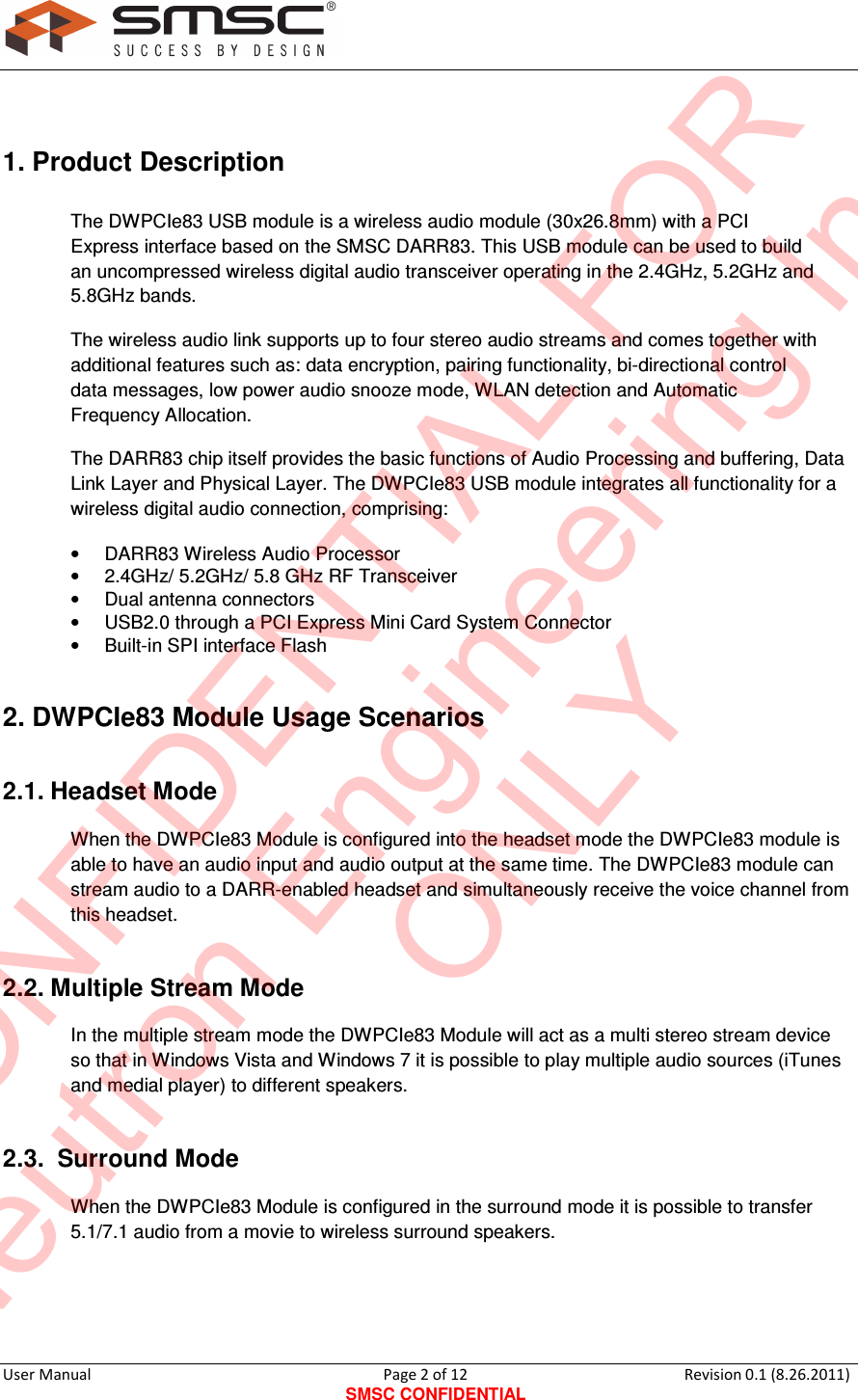     User Manual                                       Page 2 of 12 SMSC CONFIDENTIAL Revision 0.1 (8.26.2011)   1. Product Description  The DWPCIe83 USB module is a wireless audio module (30x26.8mm) with a PCI Express interface based on the SMSC DARR83. This USB module can be used to build an uncompressed wireless digital audio transceiver operating in the 2.4GHz, 5.2GHz and 5.8GHz bands. The wireless audio link supports up to four stereo audio streams and comes together with additional features such as: data encryption, pairing functionality, bi-directional control data messages, low power audio snooze mode, WLAN detection and Automatic Frequency Allocation.  The DARR83 chip itself provides the basic functions of Audio Processing and buffering, Data Link Layer and Physical Layer. The DWPCIe83 USB module integrates all functionality for a wireless digital audio connection, comprising:  •  DARR83 Wireless Audio Processor  •  2.4GHz/ 5.2GHz/ 5.8 GHz RF Transceiver  •  Dual antenna connectors   •  USB2.0 through a PCI Express Mini Card System Connector  •  Built-in SPI interface Flash   2. DWPCIe83 Module Usage Scenarios 2.1. Headset Mode When the DWPCIe83 Module is configured into the headset mode the DWPCIe83 module is able to have an audio input and audio output at the same time. The DWPCIe83 module can stream audio to a DARR-enabled headset and simultaneously receive the voice channel from this headset. 2.2. Multiple Stream Mode In the multiple stream mode the DWPCIe83 Module will act as a multi stereo stream device so that in Windows Vista and Windows 7 it is possible to play multiple audio sources (iTunes and medial player) to different speakers.  2.3.  Surround Mode When the DWPCIe83 Module is configured in the surround mode it is possible to transfer 5.1/7.1 audio from a movie to wireless surround speakers.   CONFIDENTIAL FORNeutron Engineering Inc.ONLY