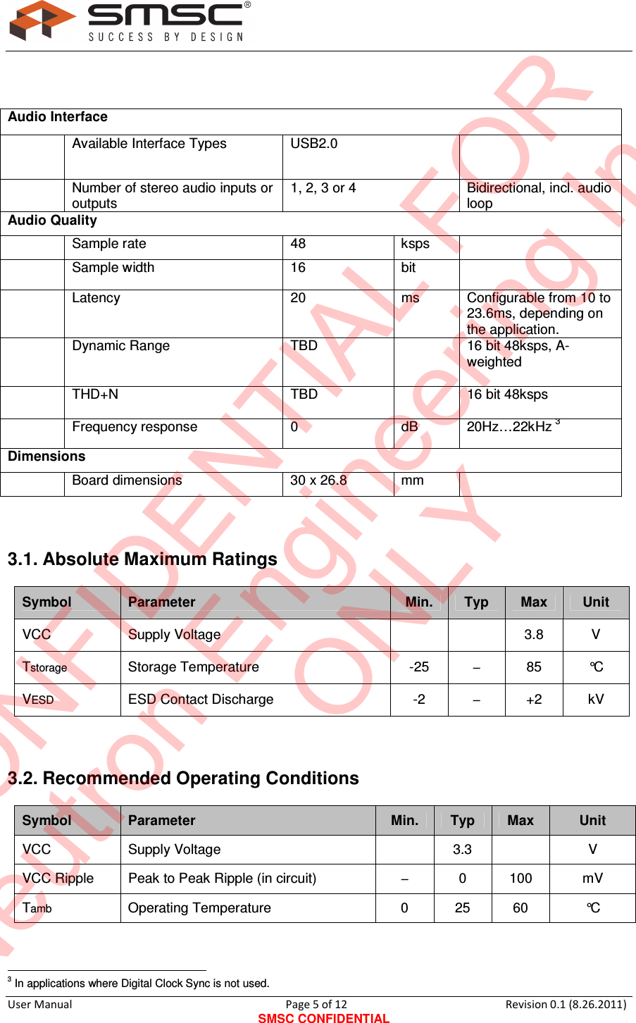     User Manual                                       Page 5 of 12 SMSC CONFIDENTIAL Revision 0.1 (8.26.2011)     Audio Interface    Available Interface Types   USB2.0     Number of stereo audio inputs or outputs 1, 2, 3 or 4  Bidirectional, incl. audio loop Audio Quality    Sample rate   48   ksps      Sample width   16   bit      Latency   20  ms   Configurable from 10 to 23.6ms, depending on the application.   Dynamic Range  TBD     16 bit 48ksps, A-weighted    THD+N  TBD     16 bit 48ksps    Frequency response   0   dB   20Hz…22kHz 3 Dimensions    Board dimensions   30 x 26.8  mm    3.1. Absolute Maximum Ratings Symbol  Parameter  Min.  Typ  Max  Unit VCC  Supply Voltage      3.8  V  Tstorage   Storage Temperature   -25   −   85   °C  VESD   ESD Contact Discharge   -2   −   +2  kV   3.2. Recommended Operating Conditions  Symbol  Parameter  Min.  Typ  Max  Unit VCC  Supply Voltage     3.3    V  VCC Ripple   Peak to Peak Ripple (in circuit)  −   0   100   mV  Tamb   Operating Temperature   0   25  60  °C                                                    3 In applications where Digital Clock Sync is not used. CONFIDENTIAL FORNeutron Engineering Inc.ONLY