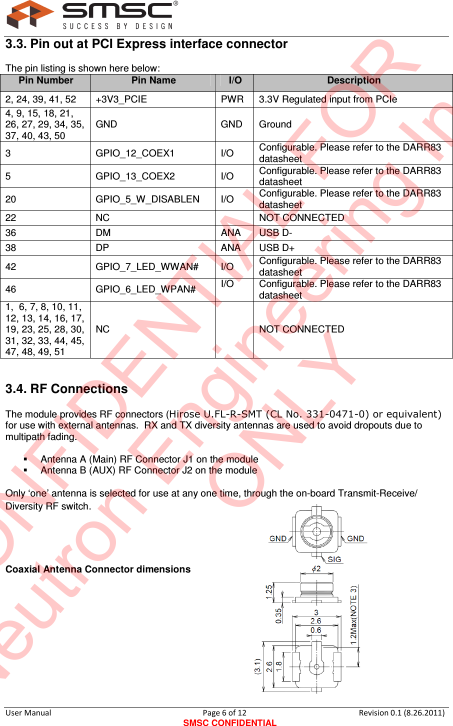     User Manual                                       Page 6 of 12 SMSC CONFIDENTIAL Revision 0.1 (8.26.2011)  3.3. Pin out at PCI Express interface connector  The pin listing is shown here below: Pin Number Pin Name I/O Description 2, 24, 39, 41, 52  +3V3_PCIE  PWR  3.3V Regulated input from PCIe 4, 9, 15, 18, 21, 26, 27, 29, 34, 35, 37, 40, 43, 50 GND  GND  Ground 3  GPIO_12_COEX1  I/O  Configurable. Please refer to the DARR83 datasheet 5  GPIO_13_COEX2  I/O  Configurable. Please refer to the DARR83 datasheet 20  GPIO_5_W_DISABLEN  I/O  Configurable. Please refer to the DARR83 datasheet 22  NC    NOT CONNECTED 36  DM  ANA  USB D- 38  DP  ANA  USB D+ 42  GPIO_7_LED_WWAN#  I/O  Configurable. Please refer to the DARR83 datasheet 46  GPIO_6_LED_WPAN#  I/O  Configurable. Please refer to the DARR83 datasheet 1,  6, 7, 8, 10, 11, 12, 13, 14, 16, 17, 19, 23, 25, 28, 30, 31, 32, 33, 44, 45, 47, 48, 49, 51 NC    NOT CONNECTED 3.4. RF Connections  The module provides RF connectors (Hirose U.FL-R-SMT (CL No. 331-0471-0) or equivalent) for use with external antennas.  RX and TX diversity antennas are used to avoid dropouts due to multipath fading.    Antenna A (Main) RF Connector J1 on the module    Antenna B (AUX) RF Connector J2 on the module  Only ‘one’ antenna is selected for use at any one time, through the on-board Transmit-Receive/ Diversity RF switch.    Coaxial Antenna Connector dimensions          CONFIDENTIAL FORNeutron Engineering Inc.ONLY