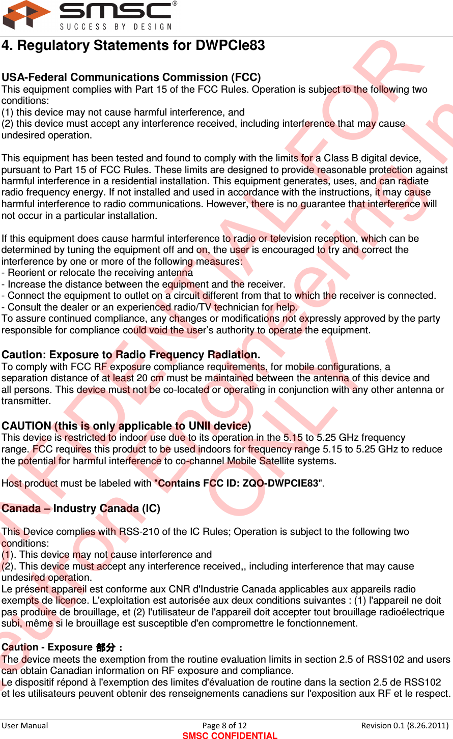     User Manual                                       Page 8 of 12 SMSC CONFIDENTIAL Revision 0.1 (8.26.2011)  4. Regulatory Statements for DWPCIe83 USA-Federal Communications Commission (FCC) This equipment complies with Part 15 of the FCC Rules. Operation is subject to the following two conditions:  (1) this device may not cause harmful interference, and  (2) this device must accept any interference received, including interference that may cause undesired operation.  This equipment has been tested and found to comply with the limits for a Class B digital device, pursuant to Part 15 of FCC Rules. These limits are designed to provide reasonable protection against harmful interference in a residential installation. This equipment generates, uses, and can radiate radio frequency energy. If not installed and used in accordance with the instructions, it may cause harmful interference to radio communications. However, there is no guarantee that interference will not occur in a particular installation.  If this equipment does cause harmful interference to radio or television reception, which can be determined by tuning the equipment off and on, the user is encouraged to try and correct the interference by one or more of the following measures: - Reorient or relocate the receiving antenna - Increase the distance between the equipment and the receiver. - Connect the equipment to outlet on a circuit different from that to which the receiver is connected. - Consult the dealer or an experienced radio/TV technician for help. To assure continued compliance, any changes or modifications not expressly approved by the party responsible for compliance could void the user’s authority to operate the equipment.  Caution: Exposure to Radio Frequency Radiation. To comply with FCC RF exposure compliance requirements, for mobile configurations, a separation distance of at least 20 cm must be maintained between the antenna of this device and all persons. This device must not be co-located or operating in conjunction with any other antenna or transmitter.  CAUTION (this is only applicable to UNII device) This device is restricted to indoor use due to its operation in the 5.15 to 5.25 GHz frequency range. FCC requires this product to be used indoors for frequency range 5.15 to 5.25 GHz to reduce the potential for harmful interference to co-channel Mobile Satellite systems.  Host product must be labeled with &quot;Contains FCC ID: ZQO-DWPCIE83&quot;.  Canada – Industry Canada (IC)  This Device complies with RSS-210 of the IC Rules; Operation is subject to the following two conditions: (1). This device may not cause interference and   (2). This device must accept any interference received,, including interference that may cause undesired operation. Le présent appareil est conforme aux CNR d&apos;Industrie Canada applicables aux appareils radio exempts de licence. L&apos;exploitation est autorisée aux deux conditions suivantes : (1) l&apos;appareil ne doit pas produire de brouillage, et (2) l&apos;utilisateur de l&apos;appareil doit accepter tout brouillage radioélectrique subi, même si le brouillage est susceptible d&apos;en compromettre le fonctionnement.  Caution - Exposure   The device meets the exemption from the routine evaluation limits in section 2.5 of RSS102 and users can obtain Canadian information on RF exposure and compliance. Le dispositif répond à l&apos;exemption des limites d&apos;évaluation de routine dans la section 2.5 de RSS102 et les utilisateurs peuvent obtenir des renseignements canadiens sur l&apos;exposition aux RF et le respect.  CONFIDENTIAL FORNeutron Engineering Inc.ONLY