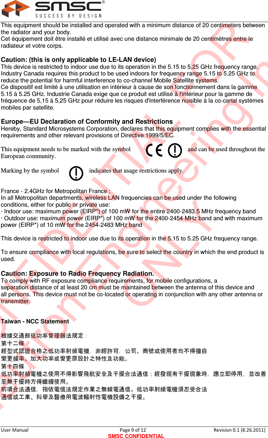     User Manual                                       Page 9 of 12 SMSC CONFIDENTIAL Revision 0.1 (8.26.2011)  This equipment should be installed and operated with a minimum distance of 20 centimeters between the radiator and your body. Cet équipement doit être installé et utilisé avec une distance minimale de 20 centimètres entre le radiateur et votre corps.  Caution: (this is only applicable to LE-LAN device) This device is restricted to indoor use due to its operation in the 5.15 to 5.25 GHz frequency range. Industry Canada requires this product to be used indoors for frequency range 5.15 to 5.25 GHz to reduce the potential for harmful interference to co-channel Mobile Satellite systems. Ce dispositif est limité à une utilisation en intérieur à cause de son fonctionnement dans la gamme 5.15 à 5.25 GHz. Industrie Canada exige que ce produit est utilisé à l&apos;intérieur pour la gamme de fréquence de 5,15 à 5,25 GHz pour réduire les risques d&apos;interférence nuisible à la co-canal systèmes mobiles par satellite.  Europe—EU Declaration of Conformity and Restrictions Hereby, Standard Microsystems Corporation, declares that this equipment complies with the essential requirements and other relevant provisions of Directive 1999/5/EC.  This equipment needs to be marked with the symbol  and can be used throughout the European community.  Marking by the symbol  indicates that usage restrictions apply.   France - 2.4GHz for Metropolitan France : In all Metropolitan departments, wireless LAN frequencies can be used under the following conditions, either for public or private use: · Indoor use: maximum power (EIRP*) of 100 mW for the entire 2400-2483.5 MHz frequency band · Outdoor use: maximum power (EIRP*) of 100 mW for the 2400-2454 MHz band and with maximum power (EIRP*) of 10 mW for the 2454-2483 MHz band  This device is restricted to indoor use due to its operation in the 5.15 to 5.25 GHz frequency range.  To ensure compliance with local regulations, be sure to select the country in which the end product is used.  Caution: Exposure to Radio Frequency Radiation. To comply with RF exposure compliance requirements, for mobile configurations, a separation distance of at least 20 cm must be maintained between the antenna of this device and all persons. This device must not be co-located or operating in conjunction with any other antenna or transmitter.   Taiwan - NCC Statement                   CONFIDENTIAL FORNeutron Engineering Inc.ONLY