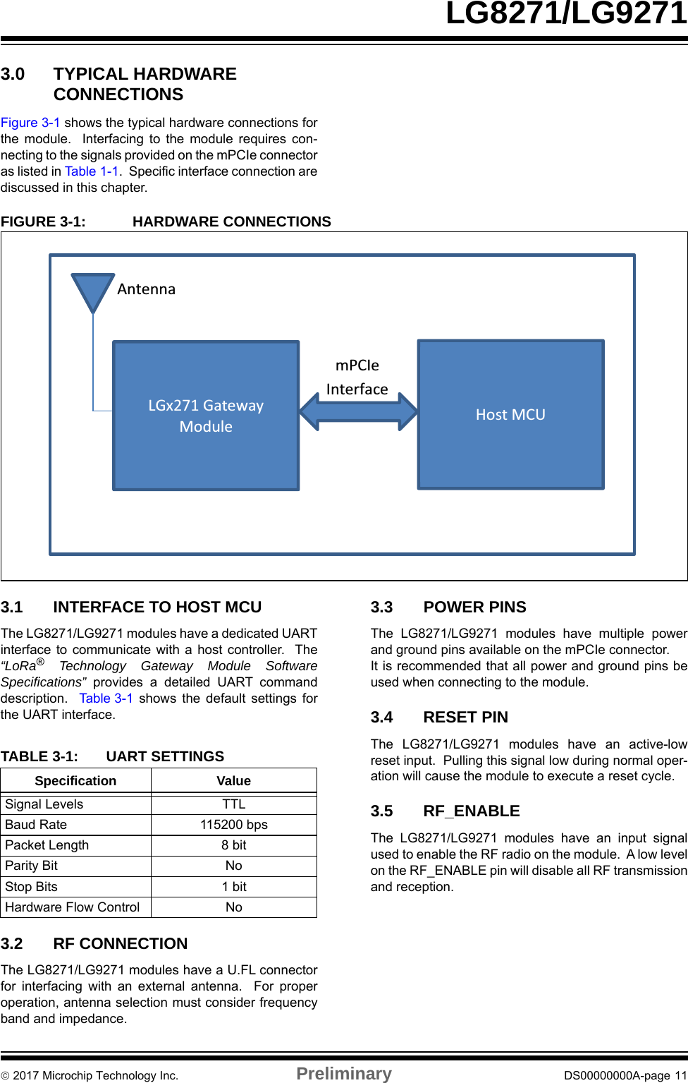  2017 Microchip Technology Inc. Preliminary DS00000000A-page 11LG8271/LG92713.0 TYPICAL HARDWARE CONNECTIONSFigure 3-1 shows the typical hardware connections forthe module.  Interfacing to the module requires con-necting to the signals provided on the mPCIe connectoras listed in Table 1- 1 .  Specific interface connection arediscussed in this chapter.FIGURE 3-1: HARDWARE CONNECTIONS3.1 INTERFACE TO HOST MCUThe LG8271/LG9271 modules have a dedicated UARTinterface to communicate with a host controller.  The“LoRa® Technology Gateway Module SoftwareSpecifications”  provides a detailed UART commanddescription.  Table 3-1 shows the default settings forthe UART interface.3.2 RF CONNECTIONThe LG8271/LG9271 modules have a U.FL connectorfor interfacing with an external antenna.  For properoperation, antenna selection must consider frequencyband and impedance.3.3 POWER PINSThe LG8271/LG9271 modules have multiple powerand ground pins available on the mPCIe connector.  It is recommended that all power and ground pins beused when connecting to the module.3.4 RESET PINThe LG8271/LG9271 modules have an active-lowreset input.  Pulling this signal low during normal oper-ation will cause the module to execute a reset cycle. 3.5 RF_ENABLEThe LG8271/LG9271 modules have an input signalused to enable the RF radio on the module.  A low levelon the RF_ENABLE pin will disable all RF transmissionand reception.Antenna mPCIe Interface LGx271 Gateway Module Host MCUTABLE 3-1: UART SETTINGSSpecification ValueSignal Levels TTLBaud Rate 115200 bpsPacket Length 8 bitParity Bit NoStop Bits 1 bitHardware Flow Control No