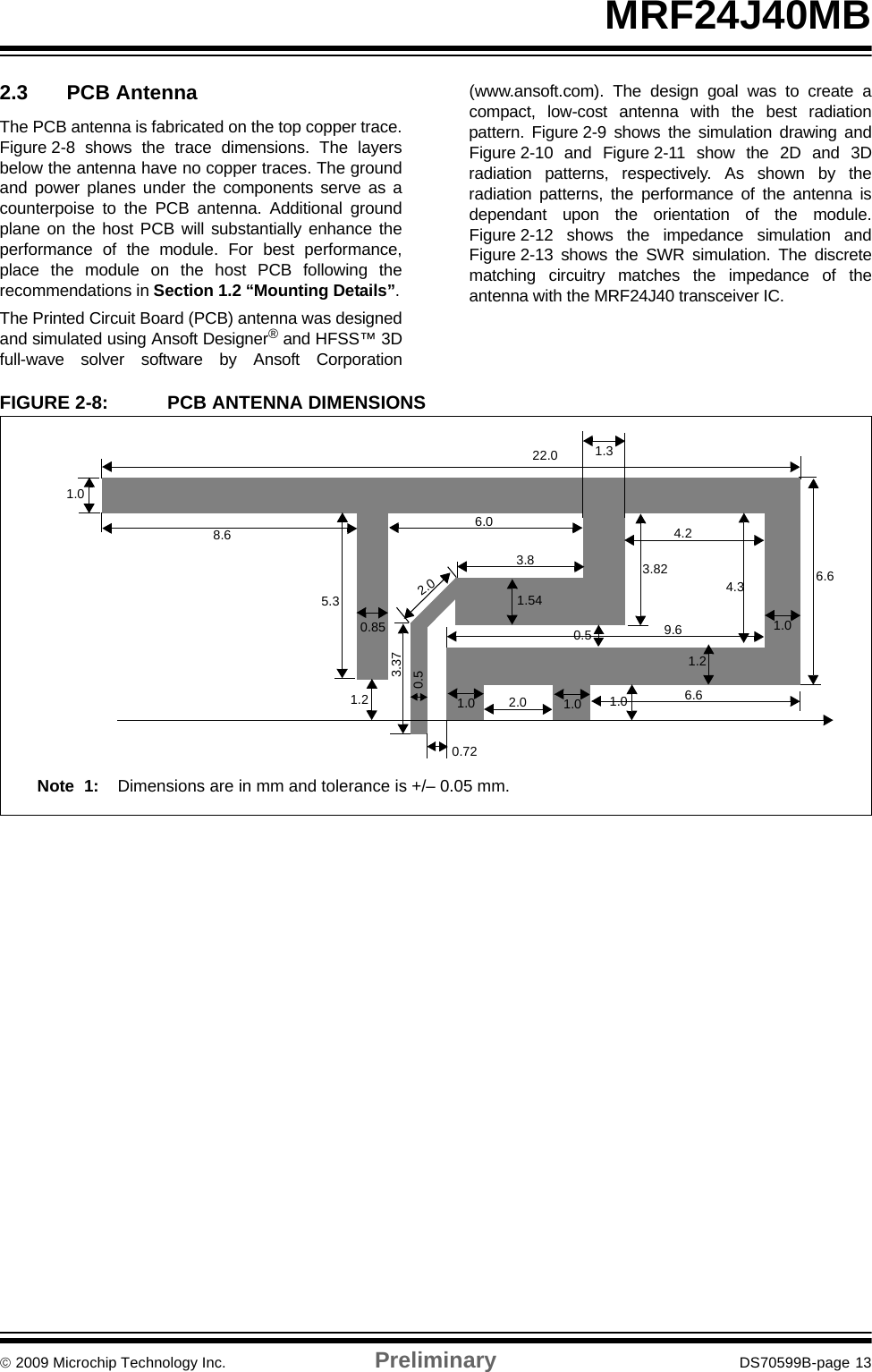 © 2009 Microchip Technology Inc. Preliminary DS70599B-page 13MRF24J40MB2.3 PCB AntennaThe PCB antenna is fabricated on the top copper trace.Figure 2-8 shows the trace dimensions. The layersbelow the antenna have no copper traces. The groundand power planes under the components serve as acounterpoise to the PCB antenna. Additional groundplane on the host PCB will substantially enhance theperformance of the module. For best performance,place the module on the host PCB following therecommendations in Section 1.2 “Mounting Details”.The Printed Circuit Board (PCB) antenna was designedand simulated using Ansoft Designer® and HFSS™ 3Dfull-wave solver software by Ansoft Corporation(www.ansoft.com). The design goal was to create acompact, low-cost antenna with the best radiationpattern. Figure 2-9 shows the simulation drawing andFigure 2-10 and Figure 2-11 show the 2D and 3Dradiation patterns, respectively. As shown by theradiation patterns, the performance of the antenna isdependant upon the orientation of the module.Figure 2-12 shows the impedance simulation andFigure 2-13 shows the SWR simulation. The discretematching circuitry matches the impedance of theantenna with the MRF24J40 transceiver IC.FIGURE 2-8: PCB ANTENNA DIMENSIONS1.01.01.0 1.0 1.00.723.370.85 0.53.824.26.64.31.21.32.03.85.38.622.01.26.01.540.59.62.0 6.6Note 1: Dimensions are in mm and tolerance is +/– 0.05 mm. 