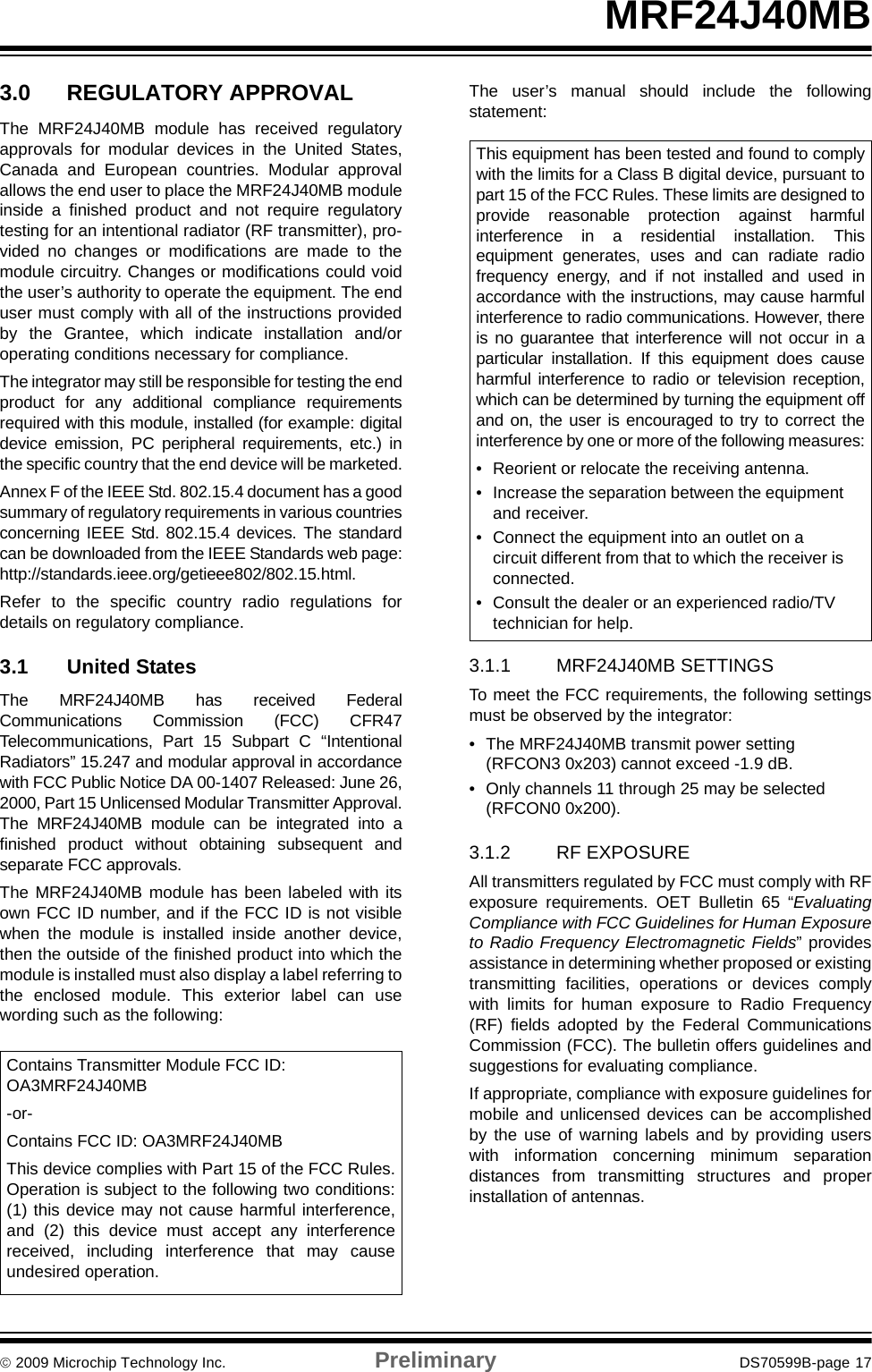 © 2009 Microchip Technology Inc. Preliminary DS70599B-page 17MRF24J40MB3.0 REGULATORY APPROVALThe MRF24J40MB module has received regulatoryapprovals for modular devices in the United States,Canada and European countries. Modular approvalallows the end user to place the MRF24J40MB moduleinside a finished product and not require regulatorytesting for an intentional radiator (RF transmitter), pro-vided no changes or modifications are made to themodule circuitry. Changes or modifications could voidthe user’s authority to operate the equipment. The enduser must comply with all of the instructions providedby the Grantee, which indicate installation and/oroperating conditions necessary for compliance.The integrator may still be responsible for testing the endproduct for any additional compliance requirementsrequired with this module, installed (for example: digitaldevice emission, PC peripheral requirements, etc.) inthe specific country that the end device will be marketed.Annex F of the IEEE Std. 802.15.4 document has a goodsummary of regulatory requirements in various countriesconcerning IEEE Std. 802.15.4 devices. The standardcan be downloaded from the IEEE Standards web page:http://standards.ieee.org/getieee802/802.15.html.Refer to the specific country radio regulations fordetails on regulatory compliance. 3.1 United StatesThe MRF24J40MB has received FederalCommunications Commission (FCC) CFR47Telecommunications, Part 15 Subpart C “IntentionalRadiators” 15.247 and modular approval in accordancewith FCC Public Notice DA 00-1407 Released: June 26,2000, Part 15 Unlicensed Modular Transmitter Approval.The MRF24J40MB module can be integrated into afinished product without obtaining subsequent andseparate FCC approvals.The MRF24J40MB module has been labeled with itsown FCC ID number, and if the FCC ID is not visiblewhen the module is installed inside another device,then the outside of the finished product into which themodule is installed must also display a label referring tothe enclosed module. This exterior label can usewording such as the following:The user’s manual should include the followingstatement:3.1.1 MRF24J40MB SETTINGSTo meet the FCC requirements, the following settingsmust be observed by the integrator:• The MRF24J40MB transmit power setting (RFCON3 0x203) cannot exceed -1.9 dB.• Only channels 11 through 25 may be selected (RFCON0 0x200).3.1.2 RF EXPOSUREAll transmitters regulated by FCC must comply with RFexposure requirements. OET Bulletin 65 “EvaluatingCompliance with FCC Guidelines for Human Exposureto Radio Frequency Electromagnetic Fields” providesassistance in determining whether proposed or existingtransmitting facilities, operations or devices complywith limits for human exposure to Radio Frequency(RF) fields adopted by the Federal CommunicationsCommission (FCC). The bulletin offers guidelines andsuggestions for evaluating compliance.If appropriate, compliance with exposure guidelines formobile and unlicensed devices can be accomplishedby the use of warning labels and by providing userswith information concerning minimum separationdistances from transmitting structures and properinstallation of antennas.Contains Transmitter Module FCC ID: OA3MRF24J40MB-or-Contains FCC ID: OA3MRF24J40MBThis device complies with Part 15 of the FCC Rules.Operation is subject to the following two conditions:(1) this device may not cause harmful interference,and (2) this device must accept any interferencereceived, including interference that may causeundesired operation.This equipment has been tested and found to complywith the limits for a Class B digital device, pursuant topart 15 of the FCC Rules. These limits are designed toprovide reasonable protection against harmfulinterference in a residential installation. Thisequipment generates, uses and can radiate radiofrequency energy, and if not installed and used inaccordance with the instructions, may cause harmfulinterference to radio communications. However, thereis no guarantee that interference will not occur in aparticular installation. If this equipment does causeharmful interference to radio or television reception,which can be determined by turning the equipment offand on, the user is encouraged to try to correct theinterference by one or more of the following measures:• Reorient or relocate the receiving antenna.• Increase the separation between the equipment and receiver.• Connect the equipment into an outlet on a circuit different from that to which the receiver is connected.• Consult the dealer or an experienced radio/TV technician for help.