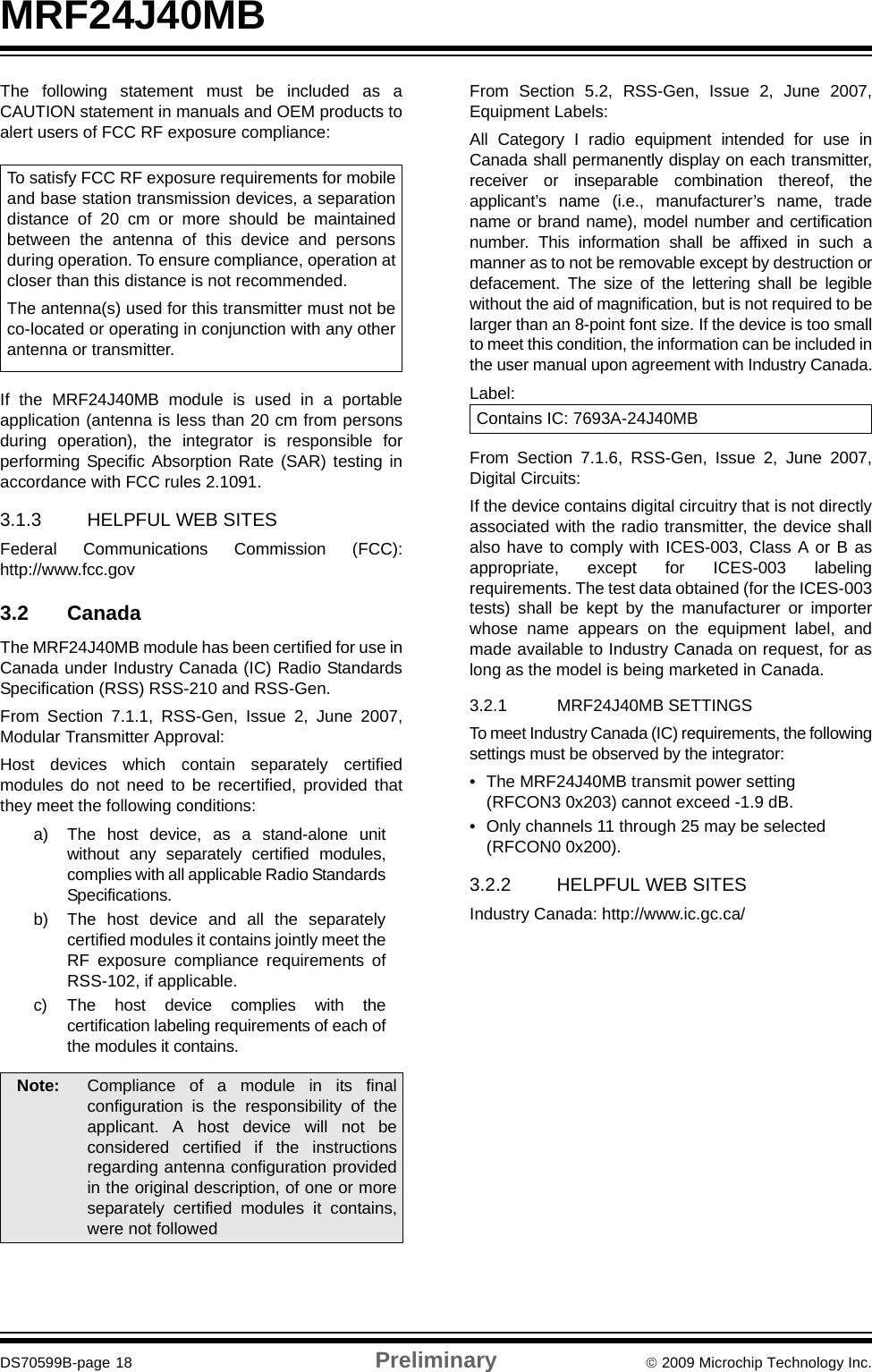 MRF24J40MBDS70599B-page 18 Preliminary © 2009 Microchip Technology Inc.The following statement must be included as aCAUTION statement in manuals and OEM products toalert users of FCC RF exposure compliance:If the MRF24J40MB module is used in a portableapplication (antenna is less than 20 cm from personsduring operation), the integrator is responsible forperforming Specific Absorption Rate (SAR) testing inaccordance with FCC rules 2.1091.3.1.3 HELPFUL WEB SITESFederal Communications Commission (FCC):http://www.fcc.gov3.2 CanadaThe MRF24J40MB module has been certified for use inCanada under Industry Canada (IC) Radio StandardsSpecification (RSS) RSS-210 and RSS-Gen.From Section 7.1.1, RSS-Gen, Issue 2, June 2007,Modular Transmitter Approval:Host devices which contain separately certifiedmodules do not need to be recertified, provided thatthey meet the following conditions:a) The host device, as a stand-alone unitwithout any separately certified modules,complies with all applicable Radio StandardsSpecifications.b) The host device and all the separatelycertified modules it contains jointly meet theRF exposure compliance requirements ofRSS-102, if applicable.c) The host device complies with thecertification labeling requirements of each ofthe modules it contains.From Section 5.2, RSS-Gen, Issue 2, June 2007,Equipment Labels:All Category I radio equipment intended for use inCanada shall permanently display on each transmitter,receiver or inseparable combination thereof, theapplicant’s name (i.e., manufacturer’s name, tradename or brand name), model number and certificationnumber. This information shall be affixed in such amanner as to not be removable except by destruction ordefacement. The size of the lettering shall be legiblewithout the aid of magnification, but is not required to belarger than an 8-point font size. If the device is too smallto meet this condition, the information can be included inthe user manual upon agreement with Industry Canada.Label:From Section 7.1.6, RSS-Gen, Issue 2, June 2007,Digital Circuits:If the device contains digital circuitry that is not directlyassociated with the radio transmitter, the device shallalso have to comply with ICES-003, Class A or B asappropriate, except for ICES-003 labelingrequirements. The test data obtained (for the ICES-003tests) shall be kept by the manufacturer or importerwhose name appears on the equipment label, andmade available to Industry Canada on request, for aslong as the model is being marketed in Canada.3.2.1 MRF24J40MB SETTINGSTo meet Industry Canada (IC) requirements, the followingsettings must be observed by the integrator:• The MRF24J40MB transmit power setting (RFCON3 0x203) cannot exceed -1.9 dB.• Only channels 11 through 25 may be selected (RFCON0 0x200).3.2.2 HELPFUL WEB SITESIndustry Canada: http://www.ic.gc.ca/Note: Compliance of a module in its finalconfiguration is the responsibility of theapplicant. A host device will not beconsidered certified if the instructionsregarding antenna configuration providedin the original description, of one or moreseparately certified modules it contains,were not followedTo satisfy FCC RF exposure requirements for mobileand base station transmission devices, a separationdistance of 20 cm or more should be maintainedbetween the antenna of this device and personsduring operation. To ensure compliance, operation atcloser than this distance is not recommended.The antenna(s) used for this transmitter must not beco-located or operating in conjunction with any otherantenna or transmitter.Contains IC: 7693A-24J40MB