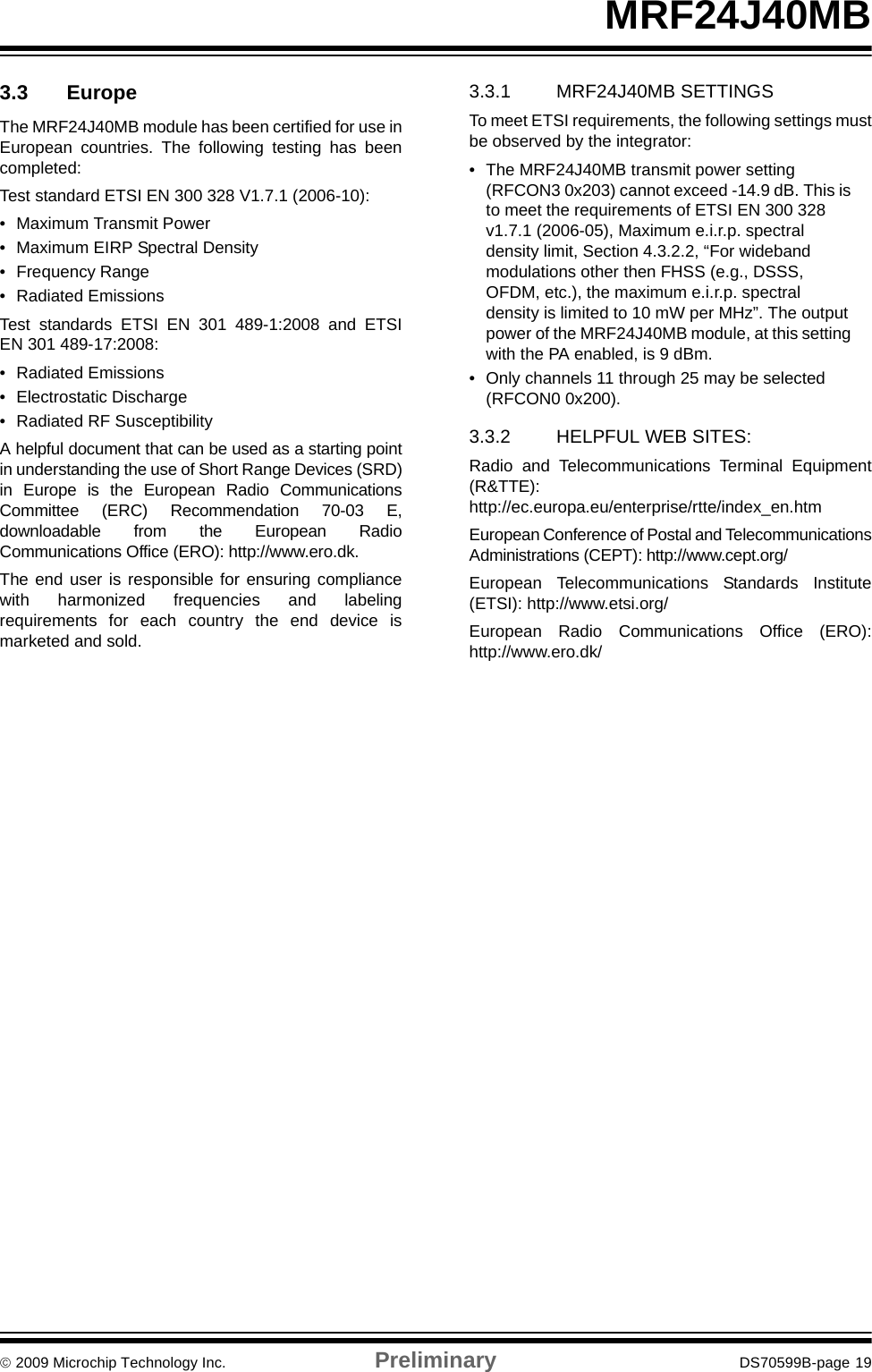 © 2009 Microchip Technology Inc. Preliminary DS70599B-page 19MRF24J40MB3.3 EuropeThe MRF24J40MB module has been certified for use inEuropean countries. The following testing has beencompleted:Test standard ETSI EN 300 328 V1.7.1 (2006-10):• Maximum Transmit Power• Maximum EIRP Spectral Density• Frequency Range• Radiated EmissionsTest standards ETSI EN 301 489-1:2008 and ETSIEN 301 489-17:2008:• Radiated Emissions• Electrostatic Discharge• Radiated RF SusceptibilityA helpful document that can be used as a starting pointin understanding the use of Short Range Devices (SRD)in Europe is the European Radio CommunicationsCommittee (ERC) Recommendation 70-03 E,downloadable from the European RadioCommunications Office (ERO): http://www.ero.dk.The end user is responsible for ensuring compliancewith harmonized frequencies and labelingrequirements for each country the end device ismarketed and sold.3.3.1 MRF24J40MB SETTINGSTo meet ETSI requirements, the following settings mustbe observed by the integrator:• The MRF24J40MB transmit power setting (RFCON3 0x203) cannot exceed -14.9 dB. This is to meet the requirements of ETSI EN 300 328 v1.7.1 (2006-05), Maximum e.i.r.p. spectral density limit, Section 4.3.2.2, “For wideband modulations other then FHSS (e.g., DSSS, OFDM, etc.), the maximum e.i.r.p. spectral density is limited to 10 mW per MHz”. The output power of the MRF24J40MB module, at this setting with the PA enabled, is 9 dBm.• Only channels 11 through 25 may be selected (RFCON0 0x200).3.3.2 HELPFUL WEB SITES:Radio and Telecommunications Terminal Equipment(R&amp;TTE):http://ec.europa.eu/enterprise/rtte/index_en.htmEuropean Conference of Postal and TelecommunicationsAdministrations (CEPT): http://www.cept.org/European Telecommunications Standards Institute(ETSI): http://www.etsi.org/European Radio Communications Office (ERO):http://www.ero.dk/