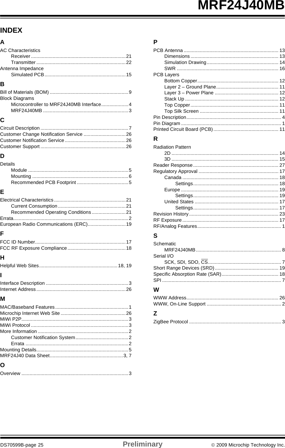 DS70599B-page 25 Preliminary © 2009 Microchip Technology Inc.MRF24J40MBINDEXAAC CharacteristicsReceiver ......................................................................21Transmitter ..................................................................22Antenna ImpedanceSimulated PCB............................................................15BBill of Materials (BOM) ..........................................................9Block DiagramsMicrocontroller to MRF24J40MB Interface....................4MRF24J40MB ...............................................................3CCircuit Description .................................................................7Customer Change Notification Service ...............................26Customer Notification Service.............................................26Customer Support ...............................................................26DDetailsModule ..........................................................................5Mounting .......................................................................6Recommended PCB Footprint ......................................5EElectrical Characteristics.....................................................21Current Consumption..................................................21Recommended Operating Conditions .........................21Errata.....................................................................................2European Radio Communications (ERC)............................19FFCC ID Number...................................................................17FCC RF Exposure Compliance...........................................18HHelpful Web Sites..........................................................18, 19IInterface Description .............................................................3Internet Address..................................................................26MMAC/Baseband Features......................................................1Microchip Internet Web Site ................................................26MiWi P2P...............................................................................3MiWi Protocol ........................................................................3More Information ...................................................................2Customer Notification System.......................................2Errata ............................................................................2Mounting Details....................................................................5MRF24J40 Data Sheet......................................................3, 7OOverview ...............................................................................3PPCB Antenna ...................................................................... 13Dimensions ................................................................. 13Simulation Drawing..................................................... 14SWR ........................................................................... 16PCB LayersBottom Copper............................................................ 12Layer 2 – Ground Plane.............................................. 11Layer 3 – Power Plane ............................................... 12Stack Up ..................................................................... 12Top Copper................................................................. 11Top Silk Screen .......................................................... 11Pin Description...................................................................... 4Pin Diagram .......................................................................... 1Printed Circuit Board (PCB)................................................ 11RRadiation Pattern2D ............................................................................... 143D ............................................................................... 15Reader Response............................................................... 27Regulatory Approval ........................................................... 17Canada ....................................................................... 18Settings............................................................... 18Europe ........................................................................ 19Settings............................................................... 19United States .............................................................. 17Settings............................................................... 17Revision History .................................................................. 23RF Exposure....................................................................... 17RF/Analog Features.............................................................. 1SSchematicMRF24J40MB............................................................... 8Serial I/OSCK, SDI, SDO, CS...................................................... 7Short Range Devices (SRD) ............................................... 19Specific Absorption Rate (SAR).......................................... 18SPI ........................................................................................ 7WWWW Address.................................................................... 26WWW, On-Line Support ....................................................... 2ZZigBee Protocol .................................................................... 3