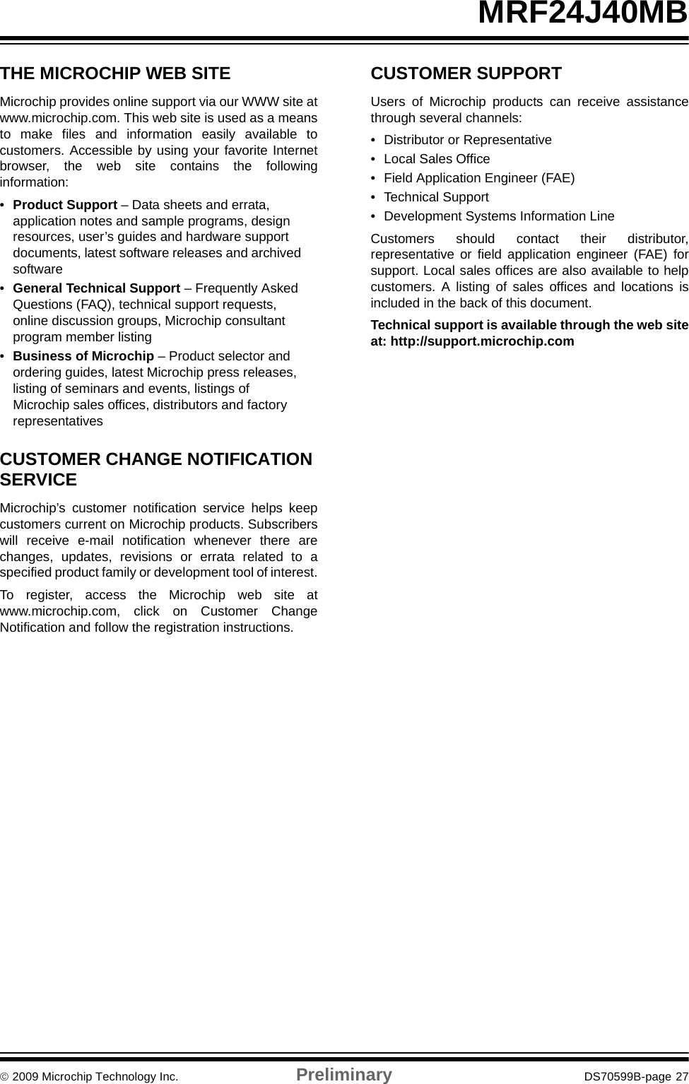 © 2009 Microchip Technology Inc. Preliminary DS70599B-page 27MRF24J40MBTHE MICROCHIP WEB SITEMicrochip provides online support via our WWW site atwww.microchip.com. This web site is used as a meansto make files and information easily available tocustomers. Accessible by using your favorite Internetbrowser, the web site contains the followinginformation:•Product Support – Data sheets and errata, application notes and sample programs, design resources, user’s guides and hardware support documents, latest software releases and archived software•General Technical Support – Frequently Asked Questions (FAQ), technical support requests, online discussion groups, Microchip consultant program member listing•Business of Microchip – Product selector and ordering guides, latest Microchip press releases, listing of seminars and events, listings of Microchip sales offices, distributors and factory representativesCUSTOMER CHANGE NOTIFICATION SERVICEMicrochip’s customer notification service helps keepcustomers current on Microchip products. Subscriberswill receive e-mail notification whenever there arechanges, updates, revisions or errata related to aspecified product family or development tool of interest.To register, access the Microchip web site atwww.microchip.com, click on Customer ChangeNotification and follow the registration instructions.CUSTOMER SUPPORTUsers of Microchip products can receive assistancethrough several channels:• Distributor or Representative• Local Sales Office• Field Application Engineer (FAE)• Technical Support• Development Systems Information LineCustomers should contact their distributor,representative or field application engineer (FAE) forsupport. Local sales offices are also available to helpcustomers. A listing of sales offices and locations isincluded in the back of this document.Technical support is available through the web siteat: http://support.microchip.com