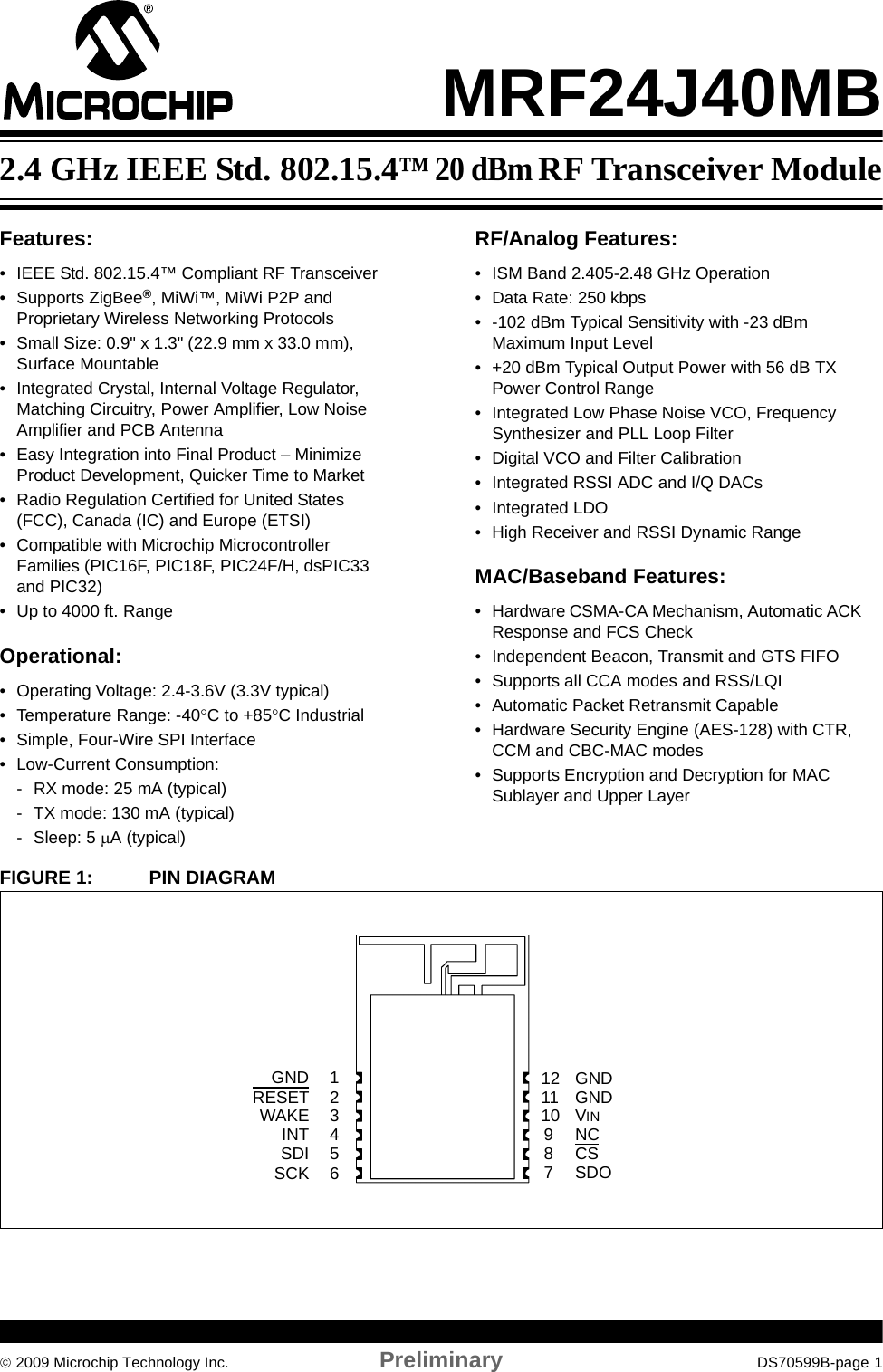 © 2009 Microchip Technology Inc. Preliminary DS70599B-page 1MRF24J40MBFeatures:• IEEE Std. 802.15.4™ Compliant RF Transceiver• Supports ZigBee®, MiWi™, MiWi P2P and Proprietary Wireless Networking Protocols• Small Size: 0.9&quot; x 1.3&quot; (22.9 mm x 33.0 mm), Surface Mountable• Integrated Crystal, Internal Voltage Regulator, Matching Circuitry, Power Amplifier, Low Noise Amplifier and PCB Antenna• Easy Integration into Final Product – Minimize Product Development, Quicker Time to Market• Radio Regulation Certified for United States (FCC), Canada (IC) and Europe (ETSI)• Compatible with Microchip Microcontroller Families (PIC16F, PIC18F, PIC24F/H, dsPIC33 and PIC32)• Up to 4000 ft. RangeOperational:• Operating Voltage: 2.4-3.6V (3.3V typical)• Temperature Range: -40°C to +85°C Industrial• Simple, Four-Wire SPI Interface• Low-Current Consumption:- RX mode: 25 mA (typical)- TX mode: 130 mA (typical)- Sleep: 5 μA (typical)RF/Analog Features:• ISM Band 2.405-2.48 GHz Operation• Data Rate: 250 kbps• -102 dBm Typical Sensitivity with -23 dBm Maximum Input Level• +20 dBm Typical Output Power with 56 dB TX Power Control Range• Integrated Low Phase Noise VCO, Frequency Synthesizer and PLL Loop Filter• Digital VCO and Filter Calibration• Integrated RSSI ADC and I/Q DACs• Integrated LDO• High Receiver and RSSI Dynamic RangeMAC/Baseband Features:• Hardware CSMA-CA Mechanism, Automatic ACK Response and FCS Check• Independent Beacon, Transmit and GTS FIFO• Supports all CCA modes and RSS/LQI• Automatic Packet Retransmit Capable• Hardware Security Engine (AES-128) with CTR, CCM and CBC-MAC modes• Supports Encryption and Decryption for MAC Sublayer and Upper LayerFIGURE 1: PIN DIAGRAM2345617VINGND8910RESETWAKESDOSDISCK CSNCGNDINT1211 GND2.4 GHz IEEE Std. 802.15.4™ 20 dBm RF Transceiver Module