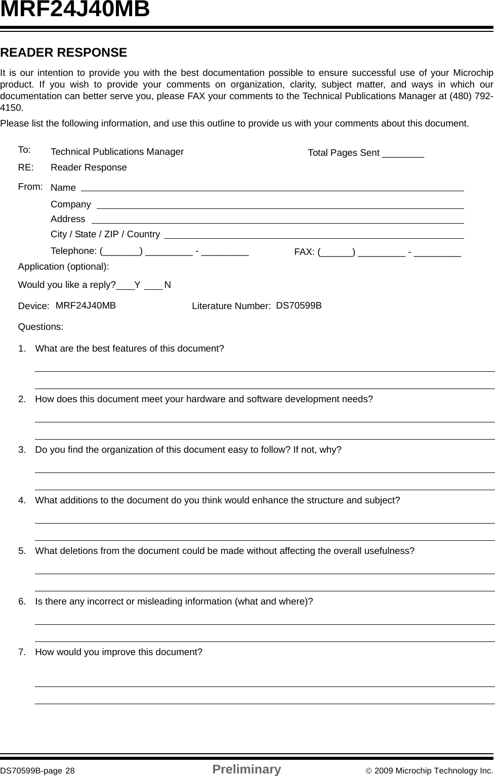 MRF24J40MBDS70599B-page 28 Preliminary © 2009 Microchip Technology Inc.READER RESPONSEIt is our intention to provide you with the best documentation possible to ensure successful use of your Microchipproduct. If you wish to provide your comments on organization, clarity, subject matter, and ways in which ourdocumentation can better serve you, please FAX your comments to the Technical Publications Manager at (480) 792-4150.Please list the following information, and use this outline to provide us with your comments about this document.To: Technical Publications ManagerRE: Reader ResponseTotal Pages Sent ________From: NameCompanyAddressCity / State / ZIP / CountryTelephone: (_______) _________ - _________Application (optional):Would you like a reply?       Y         NDevice: Literature Number: Questions:FAX: (______) _________ - _________DS70599BMRF24J40MB1. What are the best features of this document?2. How does this document meet your hardware and software development needs?3. Do you find the organization of this document easy to follow? If not, why?4. What additions to the document do you think would enhance the structure and subject?5. What deletions from the document could be made without affecting the overall usefulness?6. Is there any incorrect or misleading information (what and where)?7. How would you improve this document?