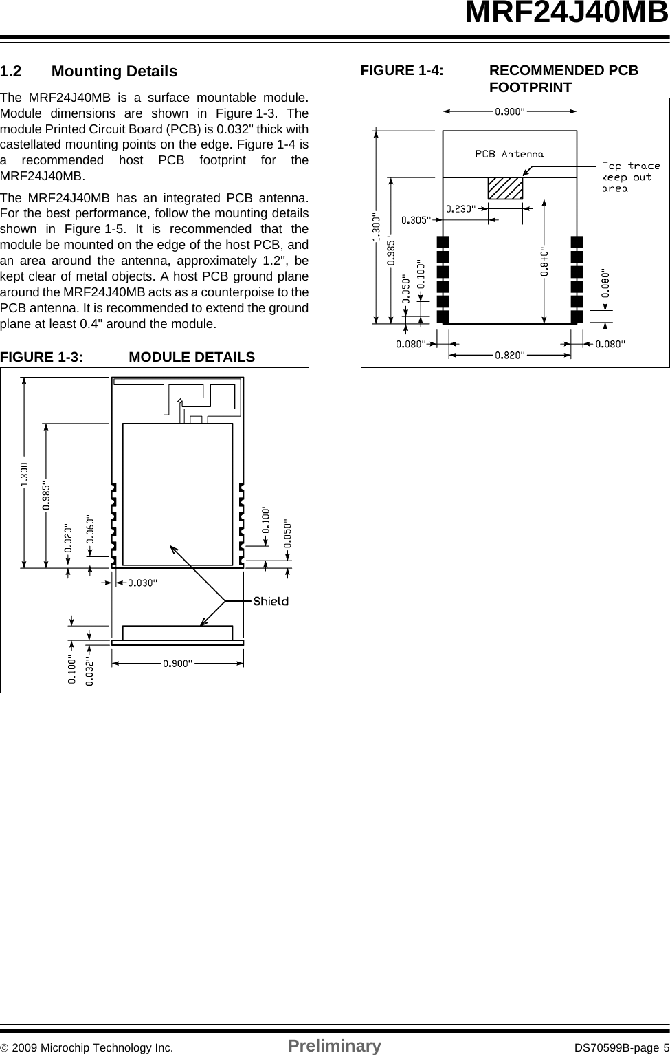 © 2009 Microchip Technology Inc. Preliminary DS70599B-page 5MRF24J40MB1.2 Mounting DetailsThe MRF24J40MB is a surface mountable module.Module dimensions are shown in Figure 1-3. Themodule Printed Circuit Board (PCB) is 0.032&quot; thick withcastellated mounting points on the edge. Figure 1-4 isa recommended host PCB footprint for theMRF24J40MB.The MRF24J40MB has an integrated PCB antenna.For the best performance, follow the mounting detailsshown in Figure 1-5. It is recommended that themodule be mounted on the edge of the host PCB, andan area around the antenna, approximately 1.2&quot;, bekept clear of metal objects. A host PCB ground planearound the MRF24J40MB acts as a counterpoise to thePCB antenna. It is recommended to extend the groundplane at least 0.4&quot; around the module.FIGURE 1-3: MODULE DETAILSFIGURE 1-4: RECOMMENDED PCB FOOTPRINT