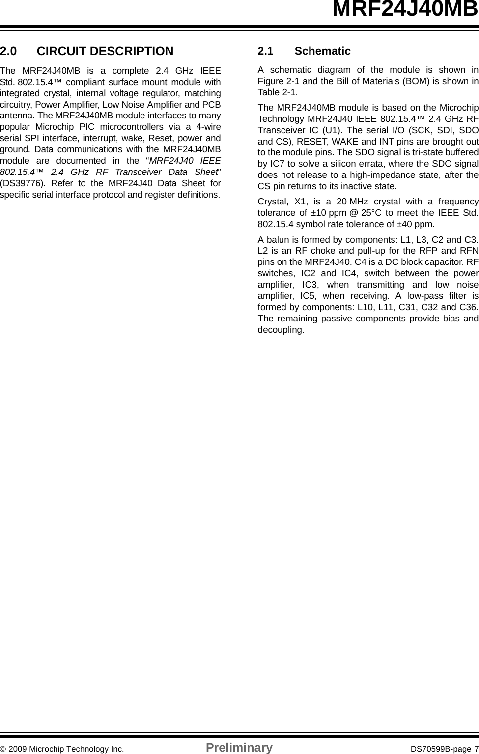 © 2009 Microchip Technology Inc. Preliminary DS70599B-page 7MRF24J40MB2.0 CIRCUIT DESCRIPTIONThe MRF24J40MB is a complete 2.4 GHz IEEEStd. 802.15.4™ compliant surface mount module withintegrated crystal, internal voltage regulator, matchingcircuitry, Power Amplifier, Low Noise Amplifier and PCBantenna. The MRF24J40MB module interfaces to manypopular Microchip PIC microcontrollers via a 4-wireserial SPI interface, interrupt, wake, Reset, power andground. Data communications with the MRF24J40MBmodule are documented in the “MRF24J40 IEEE802.15.4™ 2.4 GHz RF Transceiver Data Sheet”(DS39776). Refer to the MRF24J40 Data Sheet forspecific serial interface protocol and register definitions.2.1 SchematicA schematic diagram of the module is shown inFigure 2-1 and the Bill of Materials (BOM) is shown inTable 2-1.The MRF24J40MB module is based on the MicrochipTechnology MRF24J40 IEEE 802.15.4™ 2.4 GHz RFTransceiver IC (U1). The serial I/O (SCK, SDI, SDOand CS), RESET, WAKE and INT pins are brought outto the module pins. The SDO signal is tri-state bufferedby IC7 to solve a silicon errata, where the SDO signaldoes not release to a high-impedance state, after theCS pin returns to its inactive state. Crystal, X1, is a 20 MHz crystal with a frequencytolerance of ±10 ppm @ 25°C to meet the IEEE Std.802.15.4 symbol rate tolerance of ±40 ppm.A balun is formed by components: L1, L3, C2 and C3.L2 is an RF choke and pull-up for the RFP and RFNpins on the MRF24J40. C4 is a DC block capacitor. RFswitches, IC2 and IC4, switch between the poweramplifier, IC3, when transmitting and low noiseamplifier, IC5, when receiving. A low-pass filter isformed by components: L10, L11, C31, C32 and C36.The remaining passive components provide bias anddecoupling.