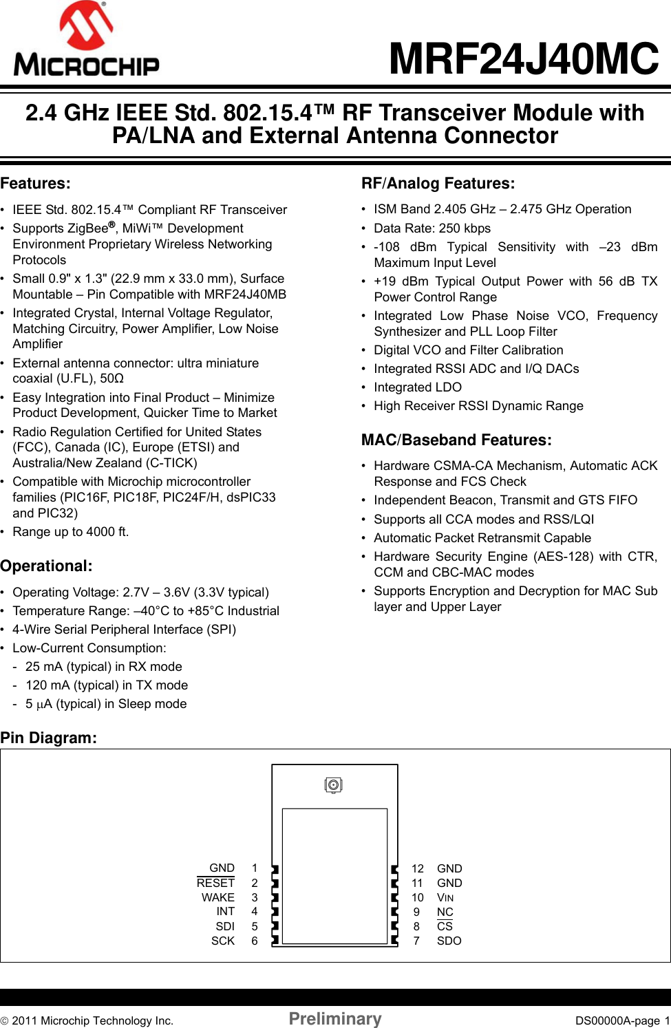 © 2011 Microchip Technology Inc. Preliminary DS00000A-page  1MRF24J40MC Features:• IEEE Std. 802.15.4™ Compliant RF Transceiver• Supports ZigBee®, MiWi™ Development Environment Proprietary Wireless Networking Protocols• Small 0.9&quot; x 1.3&quot; (22.9 mm x 33.0 mm), Surface Mountable – Pin Compatible with MRF24J40MB• Integrated Crystal, Internal Voltage Regulator, Matching Circuitry, Power Amplifier, Low Noise Amplifier• External antenna connector: ultra miniature coaxial (U.FL), 50Ω• Easy Integration into Final Product – Minimize Product Development, Quicker Time to Market• Radio Regulation Certified for United States (FCC), Canada (IC), Europe (ETSI) and Australia/New Zealand (C-TICK)• Compatible with Microchip microcontroller families (PIC16F, PIC18F, PIC24F/H, dsPIC33 and PIC32)• Range up to 4000 ft. Operational:• Operating Voltage: 2.7V – 3.6V (3.3V typical)• Temperature Range: –40°C to +85°C Industrial• 4-Wire Serial Peripheral Interface (SPI)• Low-Current Consumption:- 25 mA (typical) in RX mode- 120 mA (typical) in TX mode-5 μA (typical) in Sleep mode RF/Analog Features: • ISM Band 2.405 GHz – 2.475 GHz Operation• Data Rate: 250 kbps• -108 dBm Typical Sensitivity with –23 dBm Maximum Input Level• +19 dBm Typical Output Power with 56 dB TX Power Control Range• Integrated Low Phase Noise VCO, Frequency Synthesizer and PLL Loop Filter• Digital VCO and Filter Calibration• Integrated RSSI ADC and I/Q DACs• Integrated LDO• High Receiver RSSI Dynamic RangeMAC/Baseband Features:• Hardware CSMA-CA Mechanism, Automatic ACK Response and FCS Check• Independent Beacon, Transmit and GTS FIFO• Supports all CCA modes and RSS/LQI• Automatic Packet Retransmit Capable• Hardware Security Engine (AES-128) with CTR, CCM and CBC-MAC modes• Supports Encryption and Decryption for MAC Sub layer and Upper LayerPin Diagram:2345617VINGND8910RESETWAKESDOSDISCKCSNCGNDINT1211 GND2.4 GHz IEEE Std. 802.15.4™ RF Transceiver Module with PA/LNA and External Antenna Connector