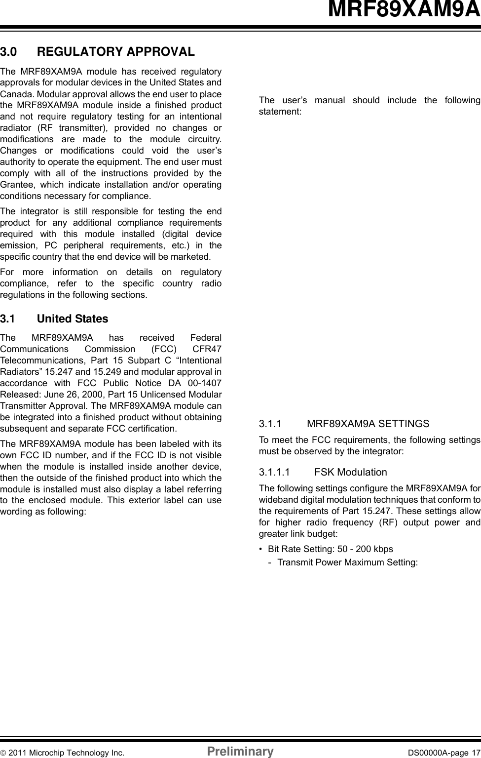 © 2011 Microchip Technology Inc. Preliminary DS00000A-page 17MRF89XAM9A3.0 REGULATORY APPROVALThe MRF89XAM9A module has received regulatoryapprovals for modular devices in the United States andCanada. Modular approval allows the end user to placethe MRF89XAM9A module inside a finished productand not require regulatory testing for an intentionalradiator (RF transmitter), provided no changes ormodifications are made to the module circuitry.Changes or modifications could void the user’sauthority to operate the equipment. The end user mustcomply with all of the instructions provided by theGrantee, which indicate installation and/or operatingconditions necessary for compliance.The integrator is still responsible for testing the endproduct for any additional compliance requirementsrequired with this module installed (digital deviceemission, PC peripheral requirements, etc.) in thespecific country that the end device will be marketed.For more information on details on regulatorycompliance, refer to the specific country radioregulations in the following sections. 3.1 United StatesThe MRF89XAM9A has received FederalCommunications Commission (FCC) CFR47Telecommunications, Part 15 Subpart C “IntentionalRadiators” 15.247 and 15.249 and modular approval inaccordance with FCC Public Notice DA 00-1407Released: June 26, 2000, Part 15 Unlicensed ModularTransmitter Approval. The MRF89XAM9A module canbe integrated into a finished product without obtainingsubsequent and separate FCC certification.The MRF89XAM9A module has been labeled with itsown FCC ID number, and if the FCC ID is not visiblewhen the module is installed inside another device,then the outside of the finished product into which themodule is installed must also display a label referringto the enclosed module. This exterior label can usewording as following:The user’s manual should include the followingstatement:3.1.1 MRF89XAM9A SETTINGSTo meet the FCC requirements, the following settingsmust be observed by the integrator:3.1.1.1 FSK ModulationThe following settings configure the MRF89XAM9A forwideband digital modulation techniques that conform tothe requirements of Part 15.247. These settings allowfor higher radio frequency (RF) output power andgreater link budget:• Bit Rate Setting: 50 - 200 kbps- Transmit Power Maximum Setting:13 dBm• Bit Rate Setting: 2 - 40 kbps- Transmit Power Maximum Setting:7 dBm• Frequency Deviation Setting: 200 kHz• Data Whitening: On• Transmit Bandwidth Setting: 400 kHz• Lower Frequency Setting: 902.800 MHz• Upper Frequency Setting: 926.500 MHzContains Transmitter Module FCC ID: OA3MRF89XAM9A-or- Contains FCC ID: OA3MRF89XAM9AThis device complies with Part 15 of the FCC Rules.Operation is subject to the following two conditions:(1) this device may not cause harmful interference,and (2) this device must accept any interferencereceived, including interference that may causeundesired operation.Requirements for product labeling are given in Part15.19 Labelling Requirements.This equipment has been tested and found to complywith the limits for a Class B digital device, pursuant topart 15 of the FCC Rules. These limits are designed toprovide reasonable protection against harmfulinterference in a residential installation. Thisequipment generates, uses and can radiate radiofrequency energy, and if not installed and used inaccordance with the instructions, may cause harmfulinterference to radio communications. However, thereis no guarantee that interference will not occur in aparticular installation. If this equipment does causeharmful interference to radio or television reception,which can be determined by turning the equipmentOFF and ON, the user is encouraged to try to correctthe interference by one or more of the followingmeasures:• Reorient or relocate the receiving antenna.• Increase the separation between the equipmentand receiver.• Connect the equipment into an outlet on acircuit different from that to which the receiver isconnected.• Consult the dealer or an experienced radio/TVtechnician for help.