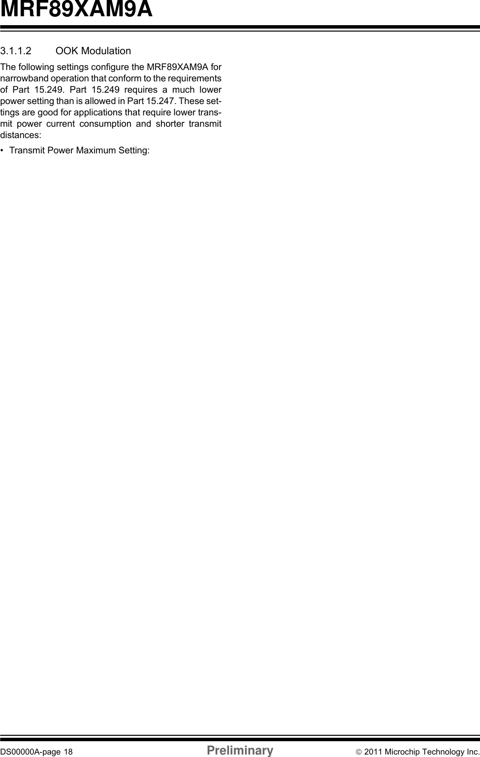 MRF89XAM9ADS00000A-page 18 Preliminary © 2011 Microchip Technology Inc.3.1.1.2 OOK ModulationThe following settings configure the MRF89XAM9A fornarrowband operation that conform to the requirementsof Part 15.249. Part 15.249 requires a much lowerpower setting than is allowed in Part 15.247. These set-tings are good for applications that require lower trans-mit power current consumption and shorter transmitdistances:• Transmit Power Maximum Setting:1 dBm• Bit Rate Maximum Setting: 16 kbps• Frequency Deviation Setting: 200 kHz• Transmit Bandwidth Setting: 400 kHz• Lower Frequency Setting: 902.330 MHz• Upper Frequency Setting: 927.500 MHz3.1.2 RF EXPOSUREAll transmitters regulated by FCC must comply with RFexposure requirements. OET Bulletin 65 “EvaluatingCompliance with FCC Guidelines for Human Exposureto Radio Frequency Electromagnetic Fields” providesassistance in determining whether proposed or existingtransmitting facilities, operations or devices complywith limits for human exposure to RF fields adopted bythe Federal Communications Commission (FCC). Thebulletin offers guidelines and suggestions forevaluating compliance.If appropriate, compliance with exposure guidelines formobile and unlicensed devices can be accomplishedby the use of warning labels and by providing userswith information concerning minimum separationdistances from transmitting structures and properinstallation of antennas.The following statement must be included as aCAUTION statement in manuals and OEM products toalert users of FCC RF Exposure compliance:If the MRF89XAM9A module is used in a portableapplication (antenna is less than 20 cm from personsduring operation), the integrator is responsible forperforming Specific Absorption Rate (SAR) testing inaccordance with FCC rules 2.1091.3.1.3 HELPFUL WEB SITESFederal Communications Commission (FCC) http://www.fcc.govTo satisfy FCC RF Exposure requirements for mobileand base station transmission devices, a separationdistance of 20 cm or more should be maintainedbetween the antenna of this device and personsduring operation. To ensure compliance, operation atcloser than this distance is not recommended.The antenna(s) used for this transmitter must not beco-located or operating in conjunction with any otherantenna or transmitter.