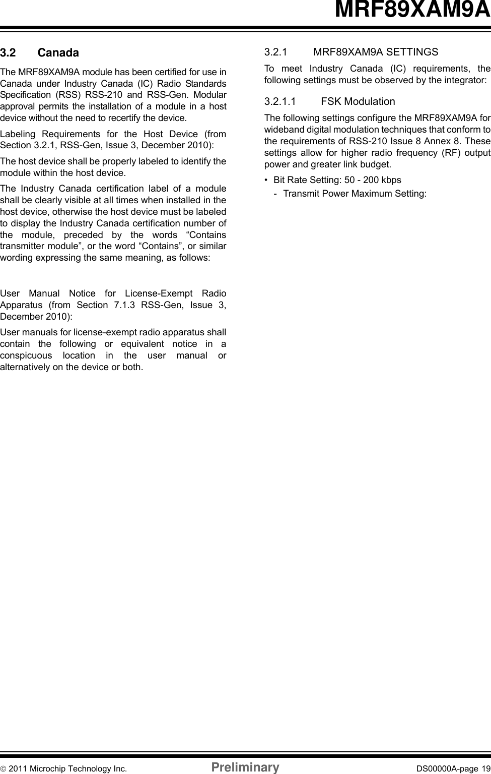 © 2011 Microchip Technology Inc. Preliminary DS00000A-page 19MRF89XAM9A3.2 CanadaThe MRF89XAM9A module has been certified for use inCanada under Industry Canada (IC) Radio StandardsSpecification (RSS) RSS-210 and RSS-Gen. Modularapproval permits the installation of a module in a hostdevice without the need to recertify the device. Labeling Requirements for the Host Device (fromSection 3.2.1, RSS-Gen, Issue 3, December 2010):The host device shall be properly labeled to identify themodule within the host device.The Industry Canada certification label of a moduleshall be clearly visible at all times when installed in thehost device, otherwise the host device must be labeledto display the Industry Canada certification number ofthe module, preceded by the words “Containstransmitter module”, or the word “Contains”, or similarwording expressing the same meaning, as follows:User Manual Notice for License-Exempt RadioApparatus (from Section 7.1.3 RSS-Gen, Issue 3,December 2010):User manuals for license-exempt radio apparatus shallcontain the following or equivalent notice in aconspicuous location in the user manual oralternatively on the device or both.3.2.1 MRF89XAM9A SETTINGSTo meet Industry Canada (IC) requirements, thefollowing settings must be observed by the integrator:3.2.1.1 FSK ModulationThe following settings configure the MRF89XAM9A forwideband digital modulation techniques that conform tothe requirements of RSS-210 Issue 8 Annex 8. Thesesettings allow for higher radio frequency (RF) outputpower and greater link budget.• Bit Rate Setting: 50 - 200 kbps- Transmit Power Maximum Setting:13 dBm• Bit Rate Setting: 2 - 40 kbps- Transmit Power Maximum Setting:7 dBm• Frequency Deviation Setting: 200 kHz• Data Whitening: On• Transmit Bandwidth Setting: 400 kHz• Lower Frequency Setting: 902.800 MHz• Upper Frequency Setting: 926.500 MHz3.2.1.2 OOK ModulationThe following settings configure the MRF89XAM9A fornarrowband operation that conform to the requirementsof RSS-Gen Issue 3. RSS-Gen Issue 3 requires amuch lower power setting than is allowed in Part RSS-210 Issue 8 Annex 8. These settings are good forapplications that require lower transmit power currentconsumption and shorter transmit distances.• Transmit Power Maximum Setting:1 dBm• Bit Rate Maximum Setting: 16 kbps• Frequency Deviation Setting: 200 kHz• Transmit Bandwidth Setting: 400 kHz• Lower Frequency Setting: 902.330 MHz• Upper Frequency Setting: 927.500 MHz3.2.2 HELPFUL WEB SITESIndustry Canada: http://www.ic.gc.ca/Contains transmitter module IC: 7693A-89XAM9AThis device complies with Industry Canada license-exempt RSS standard(s). Operation is subject to thefollowing two conditions: (1) this device may notcause interference, and (2) this device must acceptany interference, including interference that maycause undesired operation of the device.Le présent appareil est conforme aux CNRd&apos;Industrie Canada applicables aux appareils radioexempts de licence. L&apos;exploitation est autorisée auxdeux conditions suivantes: (1) l&apos;appareil ne doit pasproduire de brouillage, et (2) l&apos;utilisateur de l&apos;appareildoit accepter tout brouillage radioélectrique subi,même si le brouillage est susceptible d&apos;encompromettre le fonctionnement.