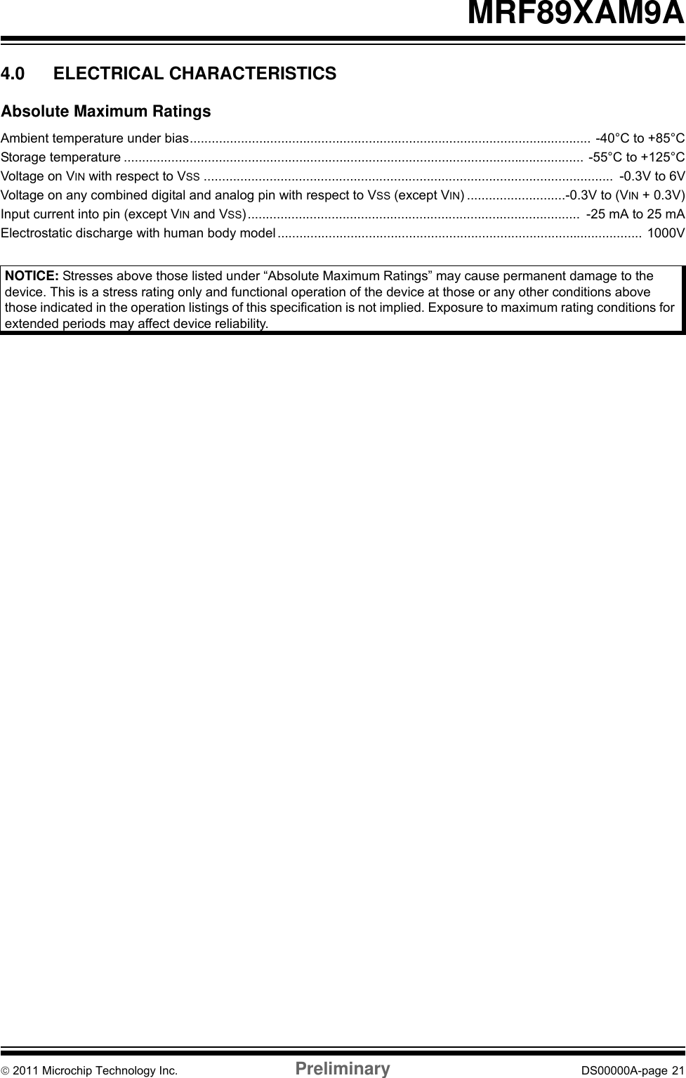 © 2011 Microchip Technology Inc. Preliminary DS00000A-page 21MRF89XAM9A4.0 ELECTRICAL CHARACTERISTICSAbsolute Maximum RatingsAmbient temperature under bias.............................................................................................................. -40°C to +85°CStorage temperature .............................................................................................................................. -55°C to +125°CVoltage on VIN with respect to VSS ................................................................................................................  -0.3V to 6VVoltage on any combined digital and analog pin with respect to VSS (except VIN) ...........................-0.3V to (VIN + 0.3V)Input current into pin (except VIN and VSS)...........................................................................................  -25 mA to 25 mAElectrostatic discharge with human body model .................................................................................................... 1000V    NOTICE: Stresses above those listed under “Absolute Maximum Ratings” may cause permanent damage to the device. This is a stress rating only and functional operation of the device at those or any other conditions above those indicated in the operation listings of this specification is not implied. Exposure to maximum rating conditions for extended periods may affect device reliability.