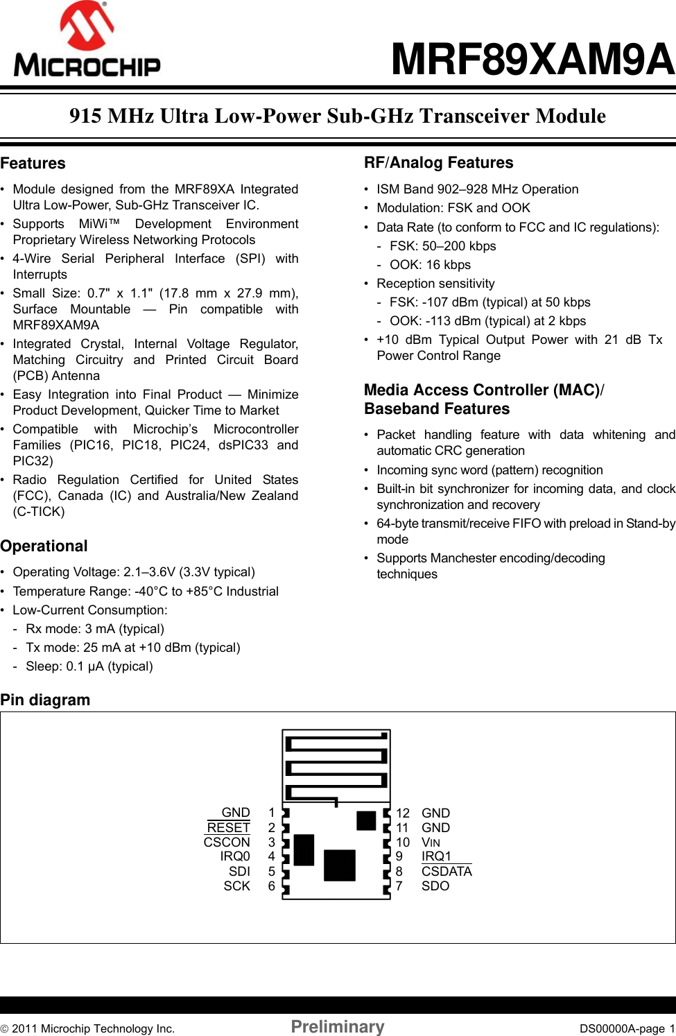 © 2011 Microchip Technology Inc. Preliminary DS00000A-page 1MRF89XAM9AFeatures• Module designed from the MRF89XA IntegratedUltra Low-Power, Sub-GHz Transceiver IC.• Supports MiWi™ Development EnvironmentProprietary Wireless Networking Protocols• 4-Wire Serial Peripheral Interface (SPI) withInterrupts• Small Size: 0.7&quot; x 1.1&quot; (17.8 mm x 27.9 mm),Surface Mountable — Pin compatible withMRF89XAM9A• Integrated Crystal, Internal Voltage Regulator,Matching Circuitry and Printed Circuit Board(PCB) Antenna• Easy Integration into Final Product — MinimizeProduct Development, Quicker Time to Market• Compatible with Microchip’s MicrocontrollerFamilies (PIC16, PIC18, PIC24, dsPIC33 andPIC32)• Radio Regulation Certified for United States(FCC), Canada (IC) and Australia/New Zealand(C-TICK)Operational• Operating Voltage: 2.1–3.6V (3.3V typical)• Temperature Range: -40°C to +85°C Industrial• Low-Current Consumption:- Rx mode: 3 mA (typical)- Tx mode: 25 mA at +10 dBm (typical)- Sleep: 0.1 µA (typical)RF/Analog Features• ISM Band 902–928 MHz Operation• Modulation: FSK and OOK• Data Rate (to conform to FCC and IC regulations): - FSK: 50–200 kbps- OOK: 16 kbps• Reception sensitivity- FSK: -107 dBm (typical) at 50 kbps- OOK: -113 dBm (typical) at 2 kbps• +10 dBm Typical Output Power with 21 dB TxPower Control RangeMedia Access Controller (MAC)/Baseband Features• Packet handling feature with data whitening andautomatic CRC generation• Incoming sync word (pattern) recognition• Built-in bit synchronizer for incoming data, and clocksynchronization and recovery• 64-byte transmit/receive FIFO with preload in Stand-bymode• Supports Manchester encoding/decoding techniquesPin diagram2345617VINGND8910RESETCSCONSDOSDISCKCSDATAIRQ1GNDIRQ01211 GND915 MHz Ultra Low-Power Sub-GHz Transceiver Module 