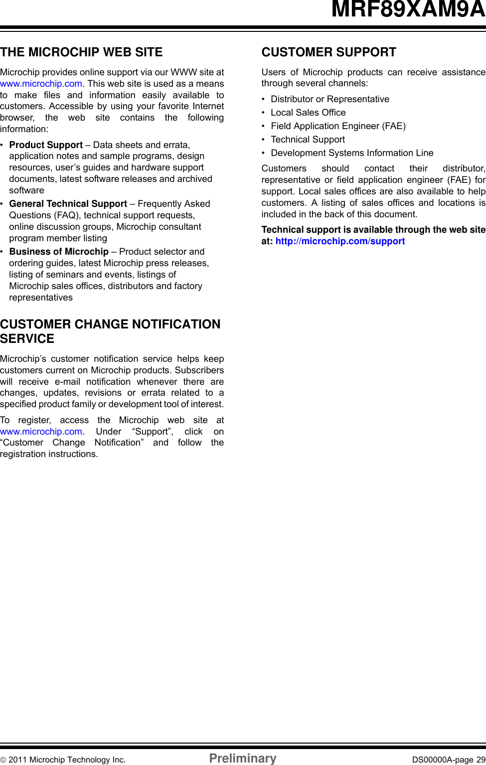 © 2011 Microchip Technology Inc. Preliminary DS00000A-page 29MRF89XAM9ATHE MICROCHIP WEB SITEMicrochip provides online support via our WWW site atwww.microchip.com. This web site is used as a meansto make files and information easily available tocustomers. Accessible by using your favorite Internetbrowser, the web site contains the followinginformation:•Product Support – Data sheets and errata, application notes and sample programs, design resources, user’s guides and hardware support documents, latest software releases and archived software•General Technical Support – Frequently Asked Questions (FAQ), technical support requests, online discussion groups, Microchip consultant program member listing•Business of Microchip – Product selector and ordering guides, latest Microchip press releases, listing of seminars and events, listings of Microchip sales offices, distributors and factory representativesCUSTOMER CHANGE NOTIFICATION SERVICEMicrochip’s customer notification service helps keepcustomers current on Microchip products. Subscriberswill receive e-mail notification whenever there arechanges, updates, revisions or errata related to aspecified product family or development tool of interest.To register, access the Microchip web site atwww.microchip.com. Under “Support”, click on“Customer Change Notification” and follow theregistration instructions.CUSTOMER SUPPORTUsers of Microchip products can receive assistancethrough several channels:• Distributor or Representative• Local Sales Office• Field Application Engineer (FAE)• Technical Support• Development Systems Information LineCustomers should contact their distributor,representative or field application engineer (FAE) forsupport. Local sales offices are also available to helpcustomers. A listing of sales offices and locations isincluded in the back of this document.Technical support is available through the web siteat: http://microchip.com/support