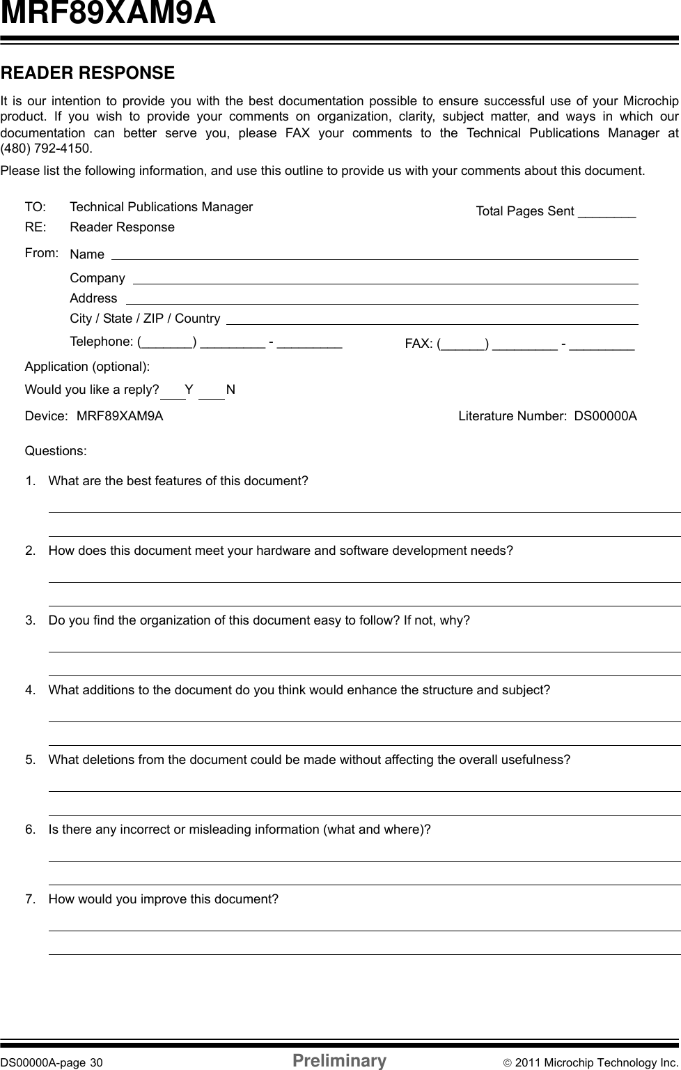MRF89XAM9ADS00000A-page 30 Preliminary © 2011 Microchip Technology Inc.READER RESPONSEIt is our intention to provide you with the best documentation possible to ensure successful use of your Microchipproduct. If you wish to provide your comments on organization, clarity, subject matter, and ways in which ourdocumentation can better serve you, please FAX your comments to the Technical Publications Manager at(480) 792-4150.Please list the following information, and use this outline to provide us with your comments about this document.TO: Technical Publications ManagerRE: Reader ResponseTotal Pages Sent ________From: NameCompanyAddressCity / State / ZIP / CountryTelephone: (_______) _________ - _________Application (optional):Would you like a reply?       Y         NDevice: Literature Number: Questions:FAX: (______) _________ - _________DS00000AMRF89XAM9A1. What are the best features of this document?2. How does this document meet your hardware and software development needs?3. Do you find the organization of this document easy to follow? If not, why?4. What additions to the document do you think would enhance the structure and subject?5. What deletions from the document could be made without affecting the overall usefulness?6. Is there any incorrect or misleading information (what and where)?7. How would you improve this document?