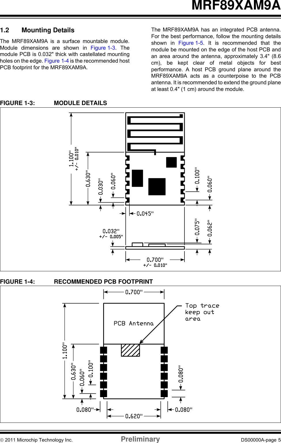 © 2011 Microchip Technology Inc. Preliminary DS00000A-page 5MRF89XAM9A1.2 Mounting DetailsThe MRF89XAM9A is a surface mountable module.Module dimensions are shown in Figure 1-3. Themodule PCB is 0.032&quot; thick with castellated mountingholes on the edge. Figure 1-4 is the recommended hostPCB footprint for the MRF89XAM9A.The MRF89XAM9A has an integrated PCB antenna.For the best performance, follow the mounting detailsshown in Figure 1-5. It is recommended that themodule be mounted on the edge of the host PCB andan area around the antenna, approximately 3.4&quot; (8.6cm), be kept clear of metal objects for bestperformance. A host PCB ground plane around theMRF89XAM9A acts as a counterpoise to the PCBantenna. It is recommended to extend the ground planeat least 0.4&quot; (1 cm) around the module.FIGURE 1-3: MODULE DETAILSFIGURE 1-4: RECOMMENDED PCB FOOTPRINT