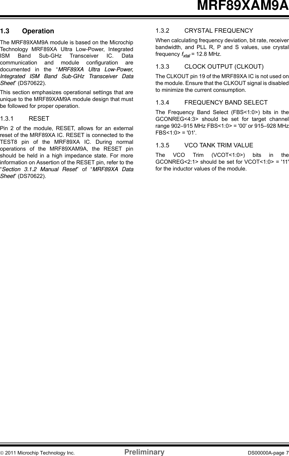 © 2011 Microchip Technology Inc. Preliminary DS00000A-page 7MRF89XAM9A1.3 OperationThe MRF89XAM9A module is based on the MicrochipTechnology MRF89XA Ultra Low-Power, IntegratedISM Band Sub-GHz Transceiver IC. Datacommunication and module configuration aredocumented in the “MRF89XA Ultra Low-Power,Integrated ISM Band Sub-GHz Transceiver DataSheet” (DS70622).This section emphasizes operational settings that areunique to the MRF89XAM9A module design that mustbe followed for proper operation.1.3.1 RESETPin 2 of the module, RESET, allows for an externalreset of the MRF89XA IC. RESET is connected to theTEST8 pin of the MRF89XA IC. During normaloperations of the MRF89XAM9A, the RESET pinshould be held in a high impedance state. For moreinformation on Assertion of the RESET pin, refer to the“Section 3.1.2 Manual Reset” of “MRF89XA DataSheet” (DS70622).1.3.2 CRYSTAL FREQUENCYWhen calculating frequency deviation, bit rate, receiverbandwidth, and PLL R, P and S values, use crystalfrequency fxtal = 12.8 MHz. 1.3.3 CLOCK OUTPUT (CLKOUT)The CLKOUT pin 19 of the MRF89XA IC is not used onthe module. Ensure that the CLKOUT signal is disabledto minimize the current consumption.1.3.4 FREQUENCY BAND SELECTThe Frequency Band Select (FBS&lt;1:0&gt;) bits in theGCONREG&lt;4:3&gt; should be set for target channelrange 902–915 MHz FBS&lt;1:0&gt; = &apos;00&apos; or 915–928 MHzFBS&lt;1:0&gt; = &apos;01&apos;.1.3.5 VCO TANK TRIM VALUEThe VCO Trim (VCOT&lt;1:0&gt;) bits in theGCONREG&lt;2:1&gt; should be set for VCOT&lt;1:0&gt; = &apos;11&apos;for the inductor values of the module.