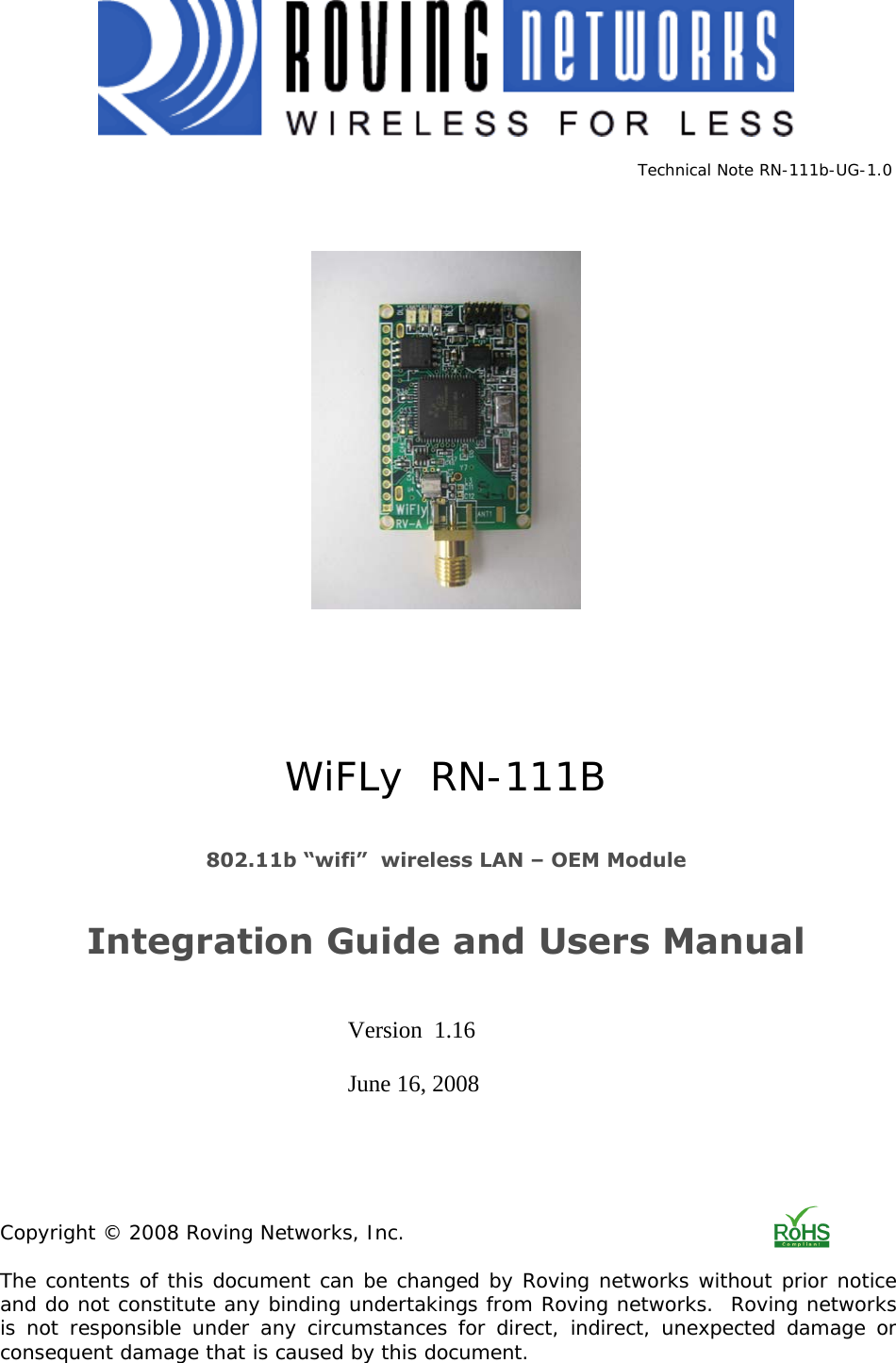              Technical Note RN-111b-UG-1.0           WiFLy  RN-111B   802.11b “wifi”  wireless LAN – OEM Module   Integration Guide and Users Manual        Version  1.16       June 16, 2008      Copyright © 2008 Roving Networks, Inc.  The contents of this document can be changed by Roving networks without prior notice and do not constitute any binding undertakings from Roving networks.  Roving networks  is not responsible under any circumstances for direct, indirect, unexpected damage or consequent damage that is caused by this document.  