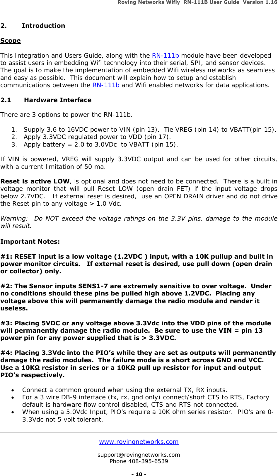 Roving Networks Wifly  RN-111B User Guide  Version 1.16   www.rovingnetworks.com  support@rovingnetworks.com Phone 408-395-6539     - 10 - 2. Introduction  Scope  This Integration and Users Guide, along with the RN-111b module have been developed to assist users in embedding Wifi technology into their serial, SPI, and sensor devices.  The goal is to make the implementation of embedded Wifi wireless networks as seamless and easy as possible.  This document will explain how to setup and establish communications between the RN-111b and Wifi enabled networks for data applications.   2.1   Hardware Interface  There are 3 options to power the RN-111b.      1. Supply 3.6 to 16VDC power to VIN (pin 13).  Tie VREG (pin 14) to VBATT(pin 15). 2. Apply 3.3VDC regulated power to VDD (pin 17).    3. Apply battery = 2.0 to 3.0VDc  to VBATT (pin 15).  If VIN is powered, VREG will supply 3.3VDC output and can be used for other circuits, with a current limitation of 50 ma.  Reset is active LOW, is optional and does not need to be connected.  There is a built in voltage monitor that will pull Reset LOW (open drain FET) if the input voltage drops below 2.7VDC.   If external reset is desired,  use an OPEN DRAIN driver and do not drive the Reset pin to any voltage &gt; 1.0 Vdc.  Warning:  Do NOT exceed the voltage ratings on the 3.3V pins, damage to the module will result.  Important Notes:  #1: RESET input is a low voltage (1.2VDC ) input, with a 10K pullup and built in power monitor circuits.   If external reset is desired, use pull down (open drain or collector) only.  #2: The Sensor inputs SENS1-7 are extremely sensitive to over voltage.  Under no conditions should these pins be pulled high above 1.2VDC.  Placing any voltage above this will permanently damage the radio module and render it useless.  #3: Placing 5VDC or any voltage above 3.3Vdc into the VDD pins of the module will permanently damage the radio module.  Be sure to use the VIN = pin 13 power pin for any power supplied that is &gt; 3.3VDC.  #4: Placing 3.3Vdc into the PIO’s while they are set as outputs will permanently damage the radio modules.  The failure mode is a short across GND and VCC.  Use a 10KΩ resistor in series or a 10KΩ pull up resistor for input and output PIO’s respectively.    • Connect a common ground when using the external TX, RX inputs.  • For a 3 wire DB-9 interface (tx, rx, gnd only) connect/short CTS to RTS, Factory default is hardware flow control disabled, CTS and RTS not connected. • When using a 5.0Vdc Input, PIO’s require a 10K ohm series resistor.  PIO’s are 0-3.3Vdc not 5 volt tolerant.    